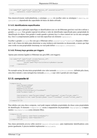 Mapeamento O/R Bassico


  <id name="id" type="long" column="person_id" unsaved-value="0">
          <generator class="identity"/>
  </id>


Para desenvolvimento multi-plataforma, a estratégia native irá escolher entre as estratégias i identity, se-
quence e hilo, dependendo das capacidades do banco de dados utilizado.


5.1.4.5. Identificadores especificados

Se você quer que a aplicação especifique os identificadores (em vez do Hibernate gerá-los) você deve utilizar o
gerador assigned. Este gerador especial irá utilizar o valor do identificador especificado para a propriedade de
identificação do objeto. Este gerador é usado quando a primary key é a chave natural em vez de uma surrogate
key. Este é o comportamento padrão se você não especificar um elemento <generator>.

Escolher o gerador assigned faz com que o Hibernate utilize unsaved-value="undefined", forçando o Hiber-
nate ir até o banco de dados para determinar se uma instância está transiente ou desasociada, a menos que haja
uma versão ou uma propriedade timestamp, ou você pode definir Interceptor.isUnsaved().

5.1.4.6. Primary keys geradas por triggers

Apenas para sistemas legados (o Hibernate nao gera DDL com triggers).

  <id name="id" type="long" column="person_id">
          <generator class="select">
                  <param name="key">socialSecurityNumber</param>
          </generator>
  </id>


No exemplo acima, há uma única propriedade com valor nomeada socialSecurityNumber definida pela classe,
uma chave natural, e uma surrogate key nomeada person_id cujo valor é gerado pro uma trigger.


5.1.5. composite-id

  <composite-id
          name="propertyName"
          class="ClassName"
          mapped="true|false"
          access="field|property|ClassName">
          node="element-name|."

          <key-property name="propertyName" type="typename" column="column_name"/>
          <key-many-to-one name="propertyName class="ClassName" column="column_name"/>
          ......
  </composite-id>


Para tabelas com uma chave composta, você pode mapear múltiplas propriedades da classe como propriedades
de identificação. O elemento <composite-id> aceita o mapeamento da propriedade <key-property> e mapea-
mentos <key-many-to-one>como elements filhos.

  <composite-id>
          <key-property name="medicareNumber"/>
          <key-property name="dependent"/>
  </composite-id>


Sua classe persistente precisa sobre escrever equals() e hashCode() para implementar identificadores com-
postos igualmente. E precisa também implementar Serializable.



Hibernate 3.2 ga                                                                                             57
 