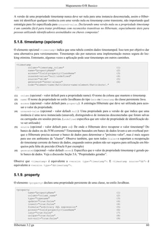 Mapeamento O/R Bassico


A versão de uma propriedade timestamp nunca deve ser nula para uma instancia desconectada, assim o Hiber-
nate irá identificar qualquer instância com uma versão nula ou timestamp como transiente, não importando qual
estratégia para foi especificada para unsaved-value. Declarando uma versão nula ou a propriedade timestamp
é um caminho fácil para tratar problemas com reconexões transitivas no Hibernate, especialmente úteis para
pessoas utilizando identificadores assinaldados ou chaves compostas!


5.1.8. timestamp (opcional)

O elemento opcional <timestamp> indica que uma tabela contém dados timestamped. Isso tem por objetivo dar
uma alternativa para versionamento. Timestamps são por natureza uma implementação menos segura do loc-
king otimista. Entretanto, algumas vezes a aplicação pode usar timestamps em outros caminhos.

 <timestamp
         column="timestamp_column"                                                  (1)
         name="propertyName"                                                        (2)
         access="field|property|ClassName"                                          (3)
         unsaved-value="null|undefined"                                             (4)
         source="vm|db"                                                             (5)
         generated="never|always"                                                   (6)
         node="element-name|@attribute-name|element/@attribute|."
 />


(1)   column  (opcional - valor default para a propriedade name): O nome da coluna que mantem o timestamp.
(2)   name: O nome da propriedade no estilo JavaBeans do tipo Date ou Timestamp da classe persistente Java.
(3)   access (opcional - valor default para property): A estretagia Hibernate que deve ser utilizada para aces-
      sar o valor da propriedade.
(4)   unsaved-value (opcional - valor default null): Uma propriedade para a versão de que indica que uma
      instância é uma nova instanciada (unsaved), distinguindo-a de instancias desconectadas que foram salvas
      ou carregadas em sessões previas. (undefined especifica que um valor de propriedade de identificação de-
      ve ser utilizado)
(5)   source (opcional - valor default para vm): De onde o Hibernate deve recuperar o valor timestamp? Do
      banco de dados ou da JVM corrente? Timestamps baseados em banco de dados levam a um overhead por-
      que o Hibernate precisa acessar o banco de dados para determinar o "próximo valor", mas é mais seguro
      para uso em ambientes de "cluster". Observe também, que nem todos Dialects suportam a recuperação
      do timestamp corrente do banco de dados, enquando outros podem não ser seguros para utilização em blo-
      queios pela falta de precisão (Oracle 8 por exemplo)
(6)   generated (opcional - valor default never): Especifica que o valor da propriedade timestamp é gerado pe-
      lo banco de dados. Veja a discussão Seção 5.6, “Propriedades geradas”.

Observe que <timestamp> é equivalente a <version type="timestamp">. E <timestamp source="db"> é
equivalente a <version type="dbtimestamp">.


5.1.9. property

O elemento <property> declara uma propriedade persistente de uma classe, no estilo JavaBean.

 <property
         name="propertyName"                                                        (1)
         column="column_name"                                                       (2)
         type="typename"                                                            (3)
         update="true|false"                                                        (4)
         insert="true|false"                                                        (4)
         formula="arbitrary SQL expression"                                         (5)
         access="field|property|ClassName"                                          (6)
         lazy="true|false"                                                          (7)
         unique="true|false"                                                        (8)
         not-null="true|false"                                                      (9)

Hibernate 3.2 ga                                                                                            60
 