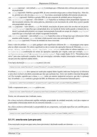 Mapeamento O/R Bassico

(8)    access  (opcional - valor default property): A estrategia que o Hibernate deve utilizar para acessar o valor
       da propriedade.
(9)    unique (opcional): Habilita a geração DDL de uma constraint unique para a coluna foreign key. Alem dis-
       so, permite ser o alvo de uma property-ref. Isso torna a associação multipla efetivamente um para um.
(10)   not-null (opcional): Habilita a geração DDL de uma constraint de nulidade para as foreign keys.
(11)   optimistic-lock (opcional - valor default true): Especifica se mudanças desta propriedade requerem ou
       não travamento otimista. Em outras palavras, determina se um incremento de versão deve ocorrer quando
       esta propriedade está suja.
(12)   lazy(opcional – valor default proxy): Por default, associações de ponto unico são envoltas em um proxie.
       lazy="no-proxy" especifica que a propriedade deve ser trazida de forma tardia quando a instancia da va-
       riável é acessada pela primeira vez (requer instrumentação bytecode em tempo de criação) lazy="false"
       especifica que a associação será sempre recuperada fortemente.
(13)   not-found (opcional - valor default exception): Especifica como as foreign keys que referenciam linhas
       ausentes serão tratadas: ignore irá tratar a linha ausente como uma associação de null
(14)   entity-name (opcional): O nome da entidade da classe associada.

Setar o valor do atributo cascade para qualquer valor significativo diferente de none irá propagar certas opera-
ções ao objeto associado. Os valores significativos são os nomes das operações básicas do Hibernate, persist,
merge, delete, save-update, evict, replicate, lock, refresh, assim como os valores especiais dele-
te-orphan e all e combinações de nomes de operações separadas por vírgula, como por exemplo, casca-
de="persist,merge,evict" ou cascade="all,delete-orphan". Veja a seção Seção 10.11, “Persistência tran-
sitiva” para uma explicação completa. Note que associações valoradas simples (associações muitos-pra-um, e
um-pra-um) não suportam orphan delete.

Uma típica declaração muitos-pra-um se parece com esta:

  <many-to-one name="product" class="Product" column="PRODUCT_ID"/>


O atributo property-ref deve apenas ser usado para mapear dados legados onde uma foreign key se referencia
a uma chave exclusiva da tabela associada que não seja à primary key. Este é um modelo relacional desagradá-
vel. Por exemplo, suponha que a classe Product tenha um número seqüencial exclusivo, que não é a primary
key. (O atributo unique controla a geração de DDL do Hibernate com a ferramenta SchemaExport.)

  <property name="serialNumber" unique="true" type="string" column="SERIAL_NUMBER"/>


Então o mapeamento para OrderItem poderia usar:

  <many-to-one name="product" property-ref="serialNumber" column="PRODUCT_SERIAL_NUMBER"/>


Porém, isto obviamente não é indicado, nunca.

Se a chave exclusiva referenciada engloba múltiplas propriedades da entidade associada, você deve mapear as
propriedades referenciadas dentro de um elemento chamado <properties>

Se a chave exclusiva referenciada é a propriedade de um componente, você pode especificar um caminho para a
propriedade.

  <many-to-one name="owner" property-ref="identity.ssn" column="OWNER_SSN"/>



5.1.11. one-to-one (um-pra-um)

Uma associação um-pra-um para outra classe persistente é declarada usando um elemento one-to-one .

  <one-to-one


Hibernate 3.2 ga                                                                                                63
 