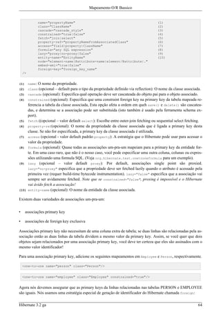 Mapeamento O/R Bassico


                 name="propertyName"                                                    (1)
                 class="ClassName"                                                      (2)
                 cascade="cascade_style"                                                (3)
                 constrained="true|false"                                               (4)
                 fetch="join|select"                                                    (5)
                 property-ref="propertyNameFromAssociatedClass"                         (6)
                 access="field|property|ClassName"                                      (7)
                 formula="any SQL expression"                                           (8)
                 lazy="proxy|no-proxy|false"                                            (9)
                 entity-name="EntityName"                                               (10)
                 node="element-name|@attribute-name|element/@attribute|."
                 embed-xml="true|false"
                 foreign-key="foreign_key_name"
    />


(1)      name:  O nome da propriedade.
(2)      class  (opcional – default para o tipo da propriedade definido via reflection): O nome da classe associada.
(3)      cascade (opcional): Especifica qual operação deve ser cascateada do objeto pai para o objeto associado.
(4)      constrained (opcional): Especifica que uma constraint foreign key na primary key da tabela mapeada re-
         ferencia a tabela da classe associada, Esta opção afeta a ordem em queh save() e delete() são cascatea-
         das, e determina se a associação pode ser substituída (isto também é usado pela ferramenta schema ex-
         port).
(5)      fetch ((opcional – valor default select): Escolhe entre outer-join fetching ou sequential select fetching.
(6)      property-ref(opcional): O nome da propriedade da classe associada que é ligada a primary key desta
         classe. Se não for especificada, a primary key da classe associada é utilizada.
(7)      access (opcional - valor default padrão property): A estratégia que o Hibernate pode usar para acessar o
         valor da propriedade.
(8)      formula (opcional): Quase todas as associações um-pra-um mapeiam para a primary key da entidade for-
         te. Em uma caso raro, que não é o nosso caso, você pode especificar uma outra coluna, colunas ou expres-
         sões utilizando uma formula SQL. (Veja org.hibernate.test.onetooneformula para um exemplo).
(9)      lazy (opcional – valor default proxy): Por default, associações single point são proxied.
         lazy="no-proxy" especifica que a propriedade deve ser fetched lazily quando o atributo é acessado pela
         primeira vez (requer build-time bytecode instrumentation). lazy="false" especifica que a associação vai
         sempre ser avidamente fetched. Note que se constrained="false", proxing é impossível e o Hibernate
         vai ávido fetch a associação!
(10)     entity-name (opcional): O nome da entidade da classe associada.

Existem duas variedades de associações um-pra-um:


•     associações primary key

•     associações de foreign key exclusiva

Associações primary key não necessitam de uma coluna extra de tabela; se duas linhas são relacionadas pela as-
sociação então as duas linhas da tabela dividem a mesmo valor da primary key. Assim, se você quer que dois
objetos sejam relacionados por uma associação primary key, você deve ter certeza que eles são assinados com o
mesmo valor identificador!

Para uma associação primary key, adicione os seguintes mapeamentos em Employee e Person, respectivamente.

    <one-to-one name="person" class="Person"/>


    <one-to-one name="employee" class="Employee" constrained="true"/>


Agora nós devemos assegurar que as primary keys da linhas relacionadas nas tabelas PERSON e EMPLOYEE
são iguais. Nós usamos uma estratégia especial de geração de identificador do Hibernate chamada foreign:

Hibernate 3.2 ga                                                                                                 64
 