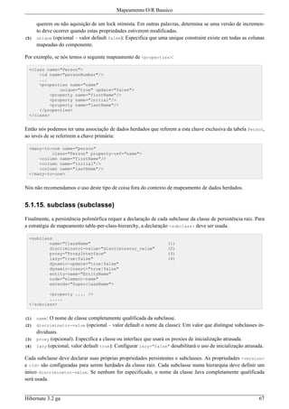 Mapeamento O/R Bassico

      querem ou não aquisição de um lock otimista. Em outras palavras, determina se uma versão de incremen-
      to deve ocorrer quando estas propriedades estiverem modificadas.
(5)   unique (opcional – valor default false): Especifica que uma unique constraint existe em todas as colunas
      mapeadas do componente.

Por exemplo, se nós temos o seguinte mapeamento de <properties>:

  <class name="Person">
      <id name="personNumber"/>
      ...
      <properties name="name"
              unique="true" update="false">
          <property name="firstName"/>
          <property name="initial"/>
          <property name="lastName"/>
      </properties>
  </class>


Então nós podemos ter uma associação de dados herdados que referem a esta chave exclusiva da tabela Person,
ao invés de se referirem a chave primária:

  <many-to-one name="person"
           class="Person" property-ref="name">
      <column name="firstName"/>
      <column name="initial"/>
      <column name="lastName"/>
  </many-to-one>


Nós não recomendamos o uso deste tipo de coisa fora do contexto de mapeamento de dados herdados.


5.1.15. subclass (subclasse)

Finalmente, a persistência polimórfica requer a declaração de cada subclasse da classe de persistência raiz. Para
a estratégia de mapeamento table-per-class-hierarchy, a declaração <subclass> deve ser usada.

  <subclass
          name="ClassName"                                         (1)
          discriminator-value="discriminator_value"                (2)
          proxy="ProxyInterface"                                   (3)
          lazy="true|false"                                        (4)
          dynamic-update="true|false"
          dynamic-insert="true|false"
          entity-name="EntityName"
          node="element-name"
          extends="SuperclassName">

          <property .... />
          .....
  </subclass>


(1)   name: O nome de classe completamente qualificada da subclasse.
(2)   discriminator-value (opcional – valor default o nome da classe): Um valor que distingue subclasses in-
      dividuais.
(3)   proxy (opcional): Especifica a classe ou interface que usará os proxies de inicialização atrasada.
(4)   lazy (opcional, valor default true): Configurar lazy="false" desabilitará o uso de inicialização atrasada.

Cada subclasse deve declarar suas próprias propriedades persistentes e subclasses. As propriedades <version>
e <id> são configuradas para serem herdades da classe raiz. Cada subclasse numa hierarquia deve definir um
único discriminator-value. Se nenhum for especificado, o nome da classe Java completamente qualificada
será usada.


Hibernate 3.2 ga                                                                                              67
 