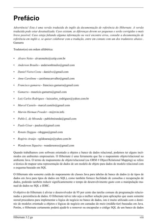 Prefácio
Advertência! Esta é uma versão traduzida do inglês da documentação de referência do Hibernate. A versão
traduzida pode estar desatualizada. Caso existam, as diferenças devem ser pequenas e serão corrigidas o mais
breve possível. Caso esteja faltando alguma informação ou você encontre erros, consulte a documentação de
referência em inglês e, se quiser colaborar com a tradução, entre em contato com um dos tradutores abaixo:.
Gamarra

Tradutor(es) em ordem alfabética:


•   Alvaro Netto - alvaronetto@cetip.com.br

•   Anderson Braulio - andersonbraulio@gmail.com

•   Daniel Vieira Costa - danielvc@gmail.com

•   Anne Carolinne - carolinnecarvalho@gmail.com

•   Francisco gamarra - francisco.gamarra@gmail.com

•   Gamarra - mauricio.gamarra@gmail.com

•   Luiz Carlos Rodrigues - luizcarlos_rodrigues@yahoo.com.br

•   Marcel Castelo - marcel.castelo@gmail.com

•   Marvin Herman Froeder - m@rvin.info

•   Pablo L. de Miranda - pablolmiranda@gmail.com

•   Paulo César - paulocol@gmail.com

•   Renato Deggau - rdeggau@gmail.com

•   Rogério Araújo - rgildoaraujo@yahoo.com.br

•   Wanderson Siqueira - wandersonxs@gmail.com

Quando trabalhamos com software orientado a objetos e banco de dados relacional, podemos ter alguns incô-
modos em ambientes empresariais. O Hibernate é uma ferramenta que faz o mapeamnto objeto/relacional no
ambiente Java. O termo de mapeamento de objeto/relacional (ou ORM # Object/Relational Mapping) se refere
a técnica de mapear uma representação de dados de um modelo de objeto para dados de modelo relacional com
o esquema baseado em SQL

O Hibernate não somente cuida do mapeamento de classes Java para tabelas de banco de dados (e de tipos de
dados em Java para tipos de dados em SQL), como também fornece facilidade de consultas e recuperação de
dados, podendo também reduzir significantemente o tempo de desenvolvimento gasto com a manipulação ma-
nual de dados no SQL e JDBC.

O objetivo do Hibernate é aliviar o desenvolvedor de 95 por cento das tarefas comuns de programação relacio-
nadas a persistência de dados. O Hibernate talvez não seja a melhor solução para aplicações que usam somente
stored procedures para implementar a lógica de negócio no banco de dados, isto é muito utilizado com o domí-
nio de modelos orientado a objetos e lógicas de negócio em camadas do meio (middle-tier) baseadas em Java.
Porém, o Hibernate certamente poderá ajudá-lo a remover ou encapsular o código SQL de um banco de dados


Hibernate 3.2 ga                                                                                        viii
 
