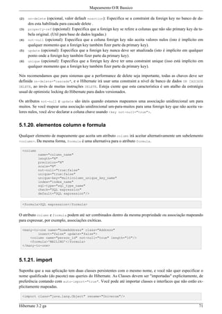 Mapeamento O/R Bassico

(2)   on-delete   (opcional, valor default noaction): Especifica se a constraint da foreign key no banco de da-
      dos esta habilitada para cascade delete .
(3)   property-ref (opcional): Especifica que a foreign key se refere a colunas que não são primary key da ta-
      bela original. (Util para base de dados legadas.)
(4)   not-null (opcional): Especifica que a coluna foreign key não aceita valores nulos (isto é implícito em
      qualquer momento que a foreign key também fizer parte da primary key).
(5)   update (opcional): Especifica que a foreign key nunca deve ser atualizada (isto é implícito em qualquer
      ponto onde a foreign key também fizer parte da primary key).
(6)   unique (opcional): Especifica que a foreign key deve ter uma constraint unique (isso está implícito em
      qualquer momento que a foreign key também fizer parte da primary key).

Nós recomendamos que para sistemas que a performance de delete seja importante, todas as chaves deve ser
definida on-delete="cascade", e o Hibernate irá usar uma constraint a nível de banco de dados ON CASCADE
DELETE, ao invés de muitas instruções DELETE. Esteja ciente que esta característica é um atalho da estratégia
usual de optimistic locking do Hibernate para dados versionados.

Os atributos not-null e update são úteis quando estamos mapeamos uma associação unidirecional um para
muitos. Se você mapear uma asociação unidirecional um-para-muitos para uma foreign key que não aceita va-
lores nulos, você deve declarar a coluna chave usando <key not-null="true">.


5.1.20. elementos column e formula

Qualquer elemento de mapeamente que aceita um atributo column irá aceitar alternativamente um subelemento
<column>. Da mesma forma, formula é uma alternativa para o atributo formula.

 <column
            name="column_name"
            length="N"
            precision="N"
            scale="N"
            not-null="true|false"
            unique="true|false"
            unique-key="multicolumn_unique_key_name"
            index="index_name"
            sql-type="sql_type_name"
            check="SQL expression"
            default="SQL expression"/>


 <formula>SQL expression</formula>


O atributo column e formula podem até ser combinados dentro da mesma propriedade ou associação mapeando
para expressar, por exemplo, associações exóticas.

 <many-to-one name="homeAddress" class="Address"
         insert="false" update="false">
     <column name="person_id" not-null="true" length="10"/>
     <formula>'MAILING'</formula>
 </many-to-one>



5.1.21. import

Suponha que a sua aplicação tem duas classes persistentes com o mesmo nome, e você não quer especificar o
nome qualificado (do pacote) nas queries do Hibernate. As Classes devem ser "importadas" explicitamente, de
preferência contando com auto-import="true". Você pode até importar classes e interfaces que não estão ex-
plicitamente mapeadas.

 <import class="java.lang.Object" rename="Universe"/>


Hibernate 3.2 ga                                                                                            71
 