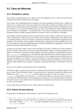 Mapeamento O/R Bassico



5.2. Tipos do Hibernate

5.2.1. Entidades e valores

Para entender o comportamento de vários objetos em nível de linguagem de Java a respeito do serviço de per-
sistência, nós precisamos classificá-los em dois grupos.

Uma entidade existe independentemente de qualquer outro objeto guardando referências para a entidade. Em
contraste com o modelo usual de Java que um objeto não referenciado é coletado pelo garbage collector. Enti-
dades devem ser explicitamente salvas ou deletada (exceto em operações de salvamento ou deleção que possam
ser executada em cascata de uma entidade pai para seus filhos). Isto é diferente do modelo ODMG de persis-
tência do objeto por acessibilidade – e corresponde quase a como objetos de aplicações são geralmente usados
em grandes sistemas. Entidades suportam referências circulares e comuns. Eles podem ser versionadas.

Uma entidade em estado persistente consiste de referências para outras entidades e instâncias de tipos de valor.
Valores são primitivos, coleções (não o que tem dentro de uma coleção), componentes e certos objetos imutá-
veis. Entidades distintas, valores (em coleções e componentes particulares) são persistidos e apagados por aces-
sibilidade. Visto que objetos value (e primitivos) são persistidos e apagados junto com as entidades que os con-
tém e não podem ser versionados independentemente. Valores têm identidade não independente, assim eles não
podem ser comuns para duas entidades ou coleções.

Até agora, nós estivemos usando o termo "classe persistente" para referir a entidades. Nós iremos continuar a
fazer isto. Falando a rigor, porém, nem todas as classes definidas pelo usuário com estados persistentes são en-
tidades. Um componente é uma classe de usuário definida com valores semânticos. Uma propriedade de Java de
tipo java.lang.String também tem um valor semêntico. Dada esta definição, nós podemos dizer que todos os
tipos (classes) fornecida pelo JDK tem tipo de valor semântico em Java, enquanto que tipos definidos pelo usu-
ário pode ser mapeados com entidade ou valor de tipo semântico. Esta decisão pertence ao desenvolvedor da
aplicação. Uma boa dica para uma classe entidade em um modelo de domínio são referências comuns para uma
instância simples daquela classe, enquanto a composição ou agregação geralmente se traduz para um valor de
tipo.

Nós iremos rever ambos os conceitos durante toda a documentação.

O desafio pe mapear o sistema de tipo de Java (e a definição do desenvolvedor de entidades e tipos de valor)
para o sistema de tipo SQL/banco de dados. A ponte entre ambos os sistemas é fornecido pelo Hibernate: para
entidades que usam <class>, <subclass> e assim por diante. Para tipos de valores nós usamos <property>,
<component>, etc, geralmente com um atributo type. O valor deste atributo é o nome de um tipo de mapeamen-
to do Hibernate. O Hibernate fornece muitos mapeamentos (para tipos de valores do JDK padrão) ut of the box.
Você pode escrever os seus próprios tipos de mapeamentos e implementar sua estratégia de conversão adapta-
da, como você verá adiante.

Todos os tipos internos do hibernate exceto coleções suportam semânticas nulas.


5.2.2. Valores de tipos básicos

O tipos internos de mapeamentos básicos podem ser a grosso modo categorizado como:


integer, long, short, float, double, character, byte, boolean, yes_no, true_false
    Tipos de mapeamentos de classes primitivas ou wrapper Java especificos (vendor-specific) para tipos de
    coluna SQL. Boolean, boolean, yes_no são todas codificações alternativas para um boolean ou ja-
    va.lang.Boolean do Java.


Hibernate 3.2 ga                                                                                             73
 
