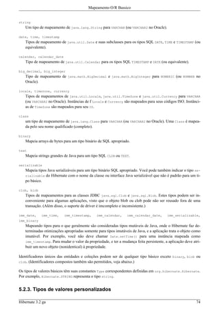Mapeamento O/R Bassico


string
   Um tipo de mapeamento de java.lang.String para VARCHAR (ou VARCHAR2 no Oracle).

date, time, timestamp
   Tipos de mapeamento de java.util.Date e suas subclasses para os tipos SQL DATE, TIME e TIMESTAMP (ou
   equivalente).

calendar, calendar_date
   Tipo de mapeamento de java.util.Calendar para os tipos SQL TIMESTAMP e DATE (ou equivalente).

big_decimal, big_integer
   Tipo de mapeamento de java.math.BigDecimal e java.math.BigInteger para NUMERIC (ou NUMBER no
   Oracle).

locale, timezone, currency
   Tipos de mapeamentos de java.util.Locale, java.util.TimeZone e java.util.Currency para VARCHAR
   (ou VARCHAR2 no Oracle). Instâncias de f Locale e Currency são mapeados para seus códigos ISO. Instânci-
   as de TimeZone são mapeados para seu ID.

class
   um tipo de mapeamento de java.lang.Class para VARCHAR (ou VARCHAR2 no Oracle). Uma Class é mapea-
   da pelo seu nome qualificado (completo).

binary
   Mapeia arrays de bytes para um tipo binário de SQL apropriado.

text
   Mapeia strings grandes de Java para um tipo SQL CLOB ou TEXT.

serializable
   Mapeia tipos Java serializáveis para um tipo binário SQL apropriado. Você pode também indicar o tipo se-
   rializable do Hibernate com o nome da classe ou interface Java serializável que não é padrão para um ti-
   po básico.

clob, blob
   Tipos de mapeamentos para as classes JDBC java.sql.Clob e java.sql.Blob. Estes tipos podem ser in-
   conveniente para algumas aplicações, visto que o objeto blob ou clob pode não ser reusado fora de uma
   transação. (Além disso, o suporte de driver é imcompleto e inconsistente.)

imm_date,    imm_time,    imm_timestamp,      imm_calendar,      imm_calendar_date,      imm_serializable,
imm_binary
   Mapeando tipos para o que geralmente são consideradas tipos mutáveis de Java, onde o Hibernate faz de-
   terminadas otimizações apropriadas somente para tipos imutáveis de Java, e a aplicação trata o objeto como
   imutável. Por exemplo, você não deve chamar Date.setTime() para uma instância mapeada como
   imm_timestamp. Para mudar o valor da propriedade, e ter a mudança feita persistente, a aplicação deve atri-
   buir um novo objeto (nonidentical) à propriedade.

Identificadores únicos das entidades e coleções podem ser de qualquer tipo básico exceto binary, blob ou
clob. (Identificadores compostos também são permitidos, veja abaixo.)

Os tipos de valores básicos têm suas constantes Type correspondentes definidas em org.hibernate.Hibernate.
Por exemplo, Hibernate.STRING representa o tipo string.


5.2.3. Tipos de valores personalizados

Hibernate 3.2 ga                                                                                           74
 