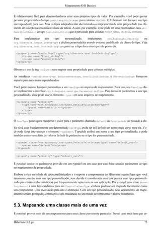 Mapeamento O/R Bassico


É relativamente fácil para desenvolvedores criar seus próprios tipos de valor. Por exemplo, você pode querer
persistir propriedades do tipo java.lang.BigInteger para colunas VARCHAR. O Hibernate não fornece um tipo
correspondente para isso. Mas os tipos adaptados não são limitados a mapeamento de uma propriedade (ou ele-
mento de coleção) a uma única coluna da tabela. Assim, por exemplo, você pôde ter uma propriedade Java get-
Name()/setName() do tipo java.lang.String que é persistido para colunas FIRST_NAME, INITIAL, SURNAME.

Para    implementar      um  tipo    personalizado,     implemente       org.hibernate.UserType      ou
org.hibernate.CompositeUserType e declare propriedades usando o nome qualificado da classe do tipo. Veja
org.hibernate.test.DoubleStringType para ver o tipo das coisas que são possíveis.

 <property name="twoStrings" type="org.hibernate.test.DoubleStringType">
     <column name="first_string"/>
     <column name="second_string"/>
 </property>


Observe o uso da tag <column> para mapear uma propriedade para colunas múltiplas.

As interfaces CompositeUserType, EnhancedUserType, UserCollectionType, e UserVersionType fornecem
suporte para usos mais especializados.

Você pode mesmo fornecer parâmetros a um UserType no arquivo de mapeamento. Para isto, seu UserType de-
ve implementar a interface org.hibernate.usertype.ParameterizedType. Para fornecer parâmetros a seu tipo
personalizado, você pode usar o elemento <type> em seus arquivos de mapeamento.

 <property name="priority">
     <type name="com.mycompany.usertypes.DefaultValueIntegerType">
         <param name="default">0</param>
     </type>
 </property>


O UserType pode agora recuperar o valor para o parâmetro chamado default da Propriedade do passado a ele.

Se você usar freqüentemente um determinado UserType, pode ser útil definir um nome mais curto para ele. Vo-
cê pode fazer isto usando o elemento <typedef>. Typedefs atribui um nome a um tipo personalizado, e pode
também conter uma lista de valores default de parâmetro se o tipo for parametrizado.

 <typedef class="com.mycompany.usertypes.DefaultValueIntegerType" name="default_zero">
     <param name="default">0</param>
 </typedef>


 <property name="priority" type="default_zero"/>


É possível anular os parâmetros provido em um typedef em um caso-por-caso base usando parâmetros de tipo
no mapeamento de propriedade.

Embora a rica variedade de tipos prefabricados e o suporte a componentes do Hiberante siguinifique que você
raramente precise usar um tipo personalizado; sem duvida é considerada uma boa pratica usar tipos personali-
zado paa classes (não entidades) que frequentemente aparecem na sua aplicação, Por exempl, uma clase Mone-
taryAmount é uma boa candidata para um CompositeUserType, embora pudesse ser mapeada facilmente como
um componente. Uma motivação para isto é abstração. Com um tipo personalizado, seus documentos de mape-
amento seriam protegidos contra possíveis mudanças no seu modo de representar valores monetários.


5.3. Mapeando uma classe mais de uma vez
É possível prover mais de um mapeamento para uma classe persistente particular. Neste caso você tem que es-

Hibernate 3.2 ga                                                                                         75
 