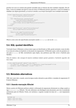 Mapeamento O/R Bassico


pecificar um nome de entidade para garantir unicidade entre as istancias das duas entidades mapeadas. (Por de-
fault, o nome de entidade está igual ao nome de classe.) O Hibernate permite especificar o nome de entidade ao
trabalhar com objetos persistentes, ao escrever consular, ou ao traçar associações com a entidade mencionada.

 <class name="Contract" table="Contracts"
         entity-name="CurrentContract">
     ...
     <set name="history" inverse="true"
             order-by="effectiveEndDate desc">
         <key column="currentContractId"/>
         <one-to-many entity-name="HistoricalContract"/>
     </set>
 </class>

 <class name="Contract" table="ContractHistory"
         entity-name="HistoricalContract">
     ...
     <many-to-one name="currentContract"
             column="currentContractId"
             entity-name="CurrentContract"/>
 </class>


Observe como como são especificadas associações usando entity-name em vez de class.


5.4. SQL quoted identifiers
Você pode forçar o Hibernate a colocar entere aspas um identificador no SQL gerado incluindo o nome da tabe-
la ou nome de coluna em backticks no documento de mapeamento. O Hibernate usará o estilo de quotation cor-
reto para o Dialect de SQL (normalmente aspas duplas, mas parênteses para SQL server e backticks para
MySQL).

Nota do traduros: não consegui de maneira nemhuma traduzir quoted, quotation e backsticks sugestões são
bem vindas

 <class name="LineItem" table="`Line Item`">
     <id name="id" column="`Item Id`"/><generator class="assigned"/></id>
     <property name="itemNumber" column="`Item #`"/>
     ...
 </class>




5.5. Metadata alternativos
XML não é para todo o mundo, assim há alguns modos alternativos para definir o metadata de mapeamento O/
R dentro Hibernate.


5.5.1. Usando marcação XDoclet

Muitos usuários do Hibernate preferem embutir a informação de mapeamento diretamente no código usando as
tags @hibernate.tags XDoclet . Nós não cobriremos esta abordagem neste documento, pois isto é considerada
estritamente parte de XDoclet. Porém, nós incluímos o seguinte exemplo da classe de Cat com mapeamento
XDoclet.

 package eg;
 import java.util.Set;
 import java.util.Date;



Hibernate 3.2 ga                                                                                           76
 
