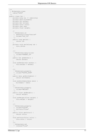 Mapeamento O/R Bassico


 /**
  * @hibernate.class
  * table="CATS"
  */
 public class Cat {
     private Long id; // identifier
     private Date birthdate;
     private Cat mother;
     private Set kittens
     private Color color;
     private char sex;
     private float weight;

      /*
       * @hibernate.id
       * generator-class="native"
       * column="CAT_ID"
       */
      public Long getId() {
          return id;
      }
      private void setId(Long id) {
          this.id=id;
      }

      /**
       * @hibernate.many-to-one
       * column="PARENT_ID"
       */
      public Cat getMother() {
          return mother;
      }
      void setMother(Cat mother) {
          this.mother = mother;
      }

      /**
       * @hibernate.property
       * column="BIRTH_DATE"
       */
      public Date getBirthdate() {
          return birthdate;
      }
      void setBirthdate(Date date) {
          birthdate = date;
      }
      /**
       * @hibernate.property
       * column="WEIGHT"
       */
      public float getWeight() {
          return weight;
      }
      void setWeight(float weight) {
          this.weight = weight;
      }

      /**
       * @hibernate.property
       * column="COLOR"
       * not-null="true"
       */
      public Color getColor() {
          return color;
      }
      void setColor(Color color) {
          this.color = color;
      }
      /**
       * @hibernate.set
       * inverse="true"


Hibernate 3.2 ga                                                77
 