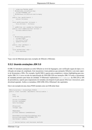 Mapeamento O/R Bassico


       * order-by="BIRTH_DATE"
       * @hibernate.collection-key
       * column="PARENT_ID"
       * @hibernate.collection-one-to-many
       */
      public Set getKittens() {
          return kittens;
      }
      void setKittens(Set kittens) {
          this.kittens = kittens;
      }
      // addKitten not needed by Hibernate
      public void addKitten(Cat kitten) {
          kittens.add(kitten);
      }

      /**
       * @hibernate.property
       * column="SEX"
       * not-null="true"
       * update="false"
       */
      public char getSex() {
          return sex;
      }
      void setSex(char sex) {
          this.sex=sex;
      }
 }


Veja o site do Hibernate para mais exemplos de XDoclet e Hibernate.


5.5.2. Usando anotações JDK 5.0

O JDK 5.0 introduziu anotações ao estilo XDoclet no nível de linguagem, com verificação segura de tipos e ve-
rificação em tempo de compilação. Este mecanismo é mais poderoso que anotações XDoclet e com mais supor-
te de ferramentas e IDEs. Por exemplo, IntelliJ IDEA suporta auto-completion e sintaxe highlighting para ano-
tações JDK 5.0. A nova revisão da especificação de EJB (JSR-220) usa anotações JDK 5.0 como o mecanismo
de metadata primário para beans de entidade. O Hibernate3 implementa o EntityManager da JSR-220 (a API
de persistência), suporte para mapeamento de metadata está disponível pelo pacote Hibernate Annotations, para
download separado. Ambos os metadatas, EJB3 (JSR-220) e Hibernate3 são suportados.

Este é um exemplo de uma classe POJO anotado como um EJB entity bean:

 @Entity(access = AccessType.FIELD)
 public class Customer implements Serializable {

      @Id;
      Long id;

      String firstName;
      String lastName;
      Date birthday;

      @Transient
      Integer age;

      @Embedded
      private Address homeAddress;

      @OneToMany(cascade=CascadeType.ALL)
      @JoinColumn(name="CUSTOMER_ID")
      Set<Order> orders;

      // Getter/setter and business methods


Hibernate 3.2 ga                                                                                          78
 