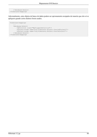 Mapeamento O/R Bassico


     </database-object>
 </hibernate-mapping>


Adicionalmente, estes objetos de banco de dados podem ser opcionamente escopados de maneira que eles só se
apliquem quando certos dialetos forem usados.

 <hibernate-mapping>
     ...
     <database-object>
         <definition class="MyTriggerDefinition"/>
         <dialect-scope name="org.hibernate.dialect.Oracle9Dialect"/>
         <dialect-scope name="org.hibernate.dialect.OracleDialect"/>
     </database-object>
 </hibernate-mapping>




Hibernate 3.2 ga                                                                                       80
 