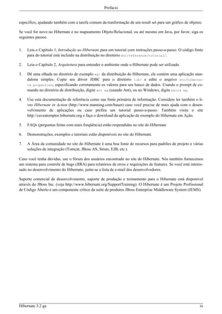 Prefácio


específico, ajudando também com a tarefa comum da tranformação de um result set para um gráfico de objetos.

Se você for novo no Hibernate e no mapeamento Objeto/Relacional, ou até mesmo em Java, por favor, siga os
seguintes passos:


1.   Leia o Capítulo 1, Introdução ao Hibernate para um tutorial com instruções passo-a-passo. O código fonte
     para do tutorial está incluído na distribuição no diretório doc/reference/tutorial/.

2.   Leia o Capítulo 2, Arquitetura para entender o ambiente onde o Hibernate pode ser utilizado.

3.   Dê uma olhada no diretório de exemplo eg/ da distribuição do Hibernate, ele contém uma aplicação stan-
     dalone simples. Copie seu driver JDBC para o diretório lib/ e edite o arquivo etc/hiberna-
     te.properties, especificando corretamente os valores para seu banco de dados. Usando o prompt de co-
     mando no diretório de distribuição, digite ant eg (usando Ant), ou no Windows, digite build eg.

4.   Use esta documentação de referência como sua fonte primária de informação. Considere ler também o li-
     vro Hibernate in Action (http://www.manning.com/bauer) caso você precise de mais ajuda com o desen-
     volvimento de aplicações ou caso prefira um tutorial passo-a-passo. Também visite o site
     http://caveatemptor.hibernate.org e faça o download da aplicação de exemplo do Hibernate em Ação.

5.   FAQs (perguntas feitas com mais freqüência) estão respondidas no site do Hibernate

6.   Demonstrações, exemplos e tutoriais estão disponíveis no site do Hibernate.

7.   A Área da comunidade no site do Hibernate é uma boa fonte de recursos para padrões de projeto e várias
     soluções de integração (Tomcat, JBoss AS, Struts, EJB, etc.).

Caso você tenha dúvidas, use o fórum dos usuários encontrado no site do Hibernate. Nós também fornecemos
um sistema para controle de bugs (JIRA) para relatórios de erros e requisições de features. Se você está interes-
sado no desenvolvimento do Hibernate, junte-se a lista de e-mail dos desenvolvedores.

Suporte comercial de desenvolvimento, suporte de produção e treinamento para o Hibernate está disponível
através do JBoss Inc. (veja http://www.hibernate.org/SupportTraining). O Hibernate é um Projeto Profissional
de Código Aberto e um componente crítico da suíte de produtos JBoss Enterprise Middleware System (JEMS).




Hibernate 3.2 ga                                                                                               ix
 