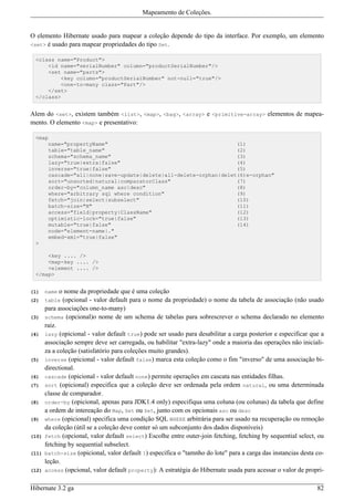 Mapeamento de Coleções.


O elemento Hibernate usado para mapear a coleção depende do tipo da interface. Por exemplo, um elemento
<set> é usado para mapear propriedades do tipo Set.

 <class name="Product">
     <id name="serialNumber" column="productSerialNumber"/>
     <set name="parts">
         <key column="productSerialNumber" not-null="true"/>
         <one-to-many class="Part"/>
     </set>
 </class>


Alem do <set>, existem também <list>, <map>, <bag>, <array> e <primitive-array> elementos de mapea-
mento. O elemento <map> e presentativo:

 <map
        name="propertyName"                                         (1)
        table="table_name"                                          (2)
        schema="schema_name"                                        (3)
        lazy="true|extra|false"                                     (4)
        inverse="true|false"                                        (5)
        cascade="all|none|save-update|delete|all-delete-orphan|delet(6)e-orphan"
        sort="unsorted|natural|comparatorClass"                     (7)
        order-by="column_name asc|desc"                             (8)
        where="arbitrary sql where condition"                       (9)
        fetch="join|select|subselect"                               (10)
        batch-size="N"                                              (11)
        access="field|property|ClassName"                           (12)
        optimistic-lock="true|false"                                (13)
        mutable="true|false"                                        (14)
        node="element-name|."
        embed-xml="true|false"
 >

     <key .... />
     <map-key .... />
     <element .... />
 </map>


(1)    name  o nome da propriedade que é uma coleção
(2)    table  (opcional - valor default para o nome da propriedade) o nome da tabela de associação (não usado
       para associações one-to-many)
(3)    schema (opcional)o nome de um schema de tabelas para sobrescrever o schema declarado no elemento
       raiz.
(4)    lazy (opicional - valor default true) pode ser usado para desabilitar a carga posterior e especificar que a
       associação sempre deve ser carregada, ou habilitar "extra-lazy" onde a maioria das operações não iniciali-
       za a coleção (satisfatório para coleções muito grandes).
(5)    inverse (opicional - valor default false) marca esta coleção como o fim "inverso" de uma associação bi-
       directional.
(6)    cascade (opicional - valor default none) permite operações em cascata nas entidades filhas.
(7)    sort (opicional) especifica que a coleção deve ser ordenada pela ordem natural, ou uma determinada
       classe de comparador.
(8)    order-by (opicional, apenas para JDK1.4 only) especifiqua uma coluna (ou colunas) da tabela que define
       a ordem de intereação do Map, Set ou Set, junto com os opcionais asc ou desc
(9)    where (opicional) specifica uma condição SQL WHERE arbitrária para ser usado na recuperação ou remoção
       da coleção (útil se a coleção deve conter só um subconjunto dos dados disponíveis)
(10)   fetch (opcional, valor default select) Escolhe entre outer-join fetching, fetching by sequential select, ou
       fetching by sequential subselect.
(11)   batch-size (opicional, valor default 1) especifica o "tamnho do lote" para a carga das instancias desta co-
       leção.
(12)   access (opcional, valor default property): A estratégia do Hibernate usada para acessar o valor de propri-


Hibernate 3.2 ga                                                                                               82
 