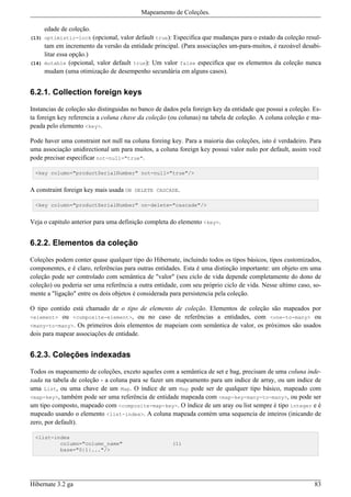 Mapeamento de Coleções.

       edade de coleção.
(13) optimistic-lock      (opcional, valor default true): Especifica que mudanças para o estado da coleção resul-
       tam em incremento da versão da entidade principal. (Para associações um-para-muitos, é razoável desabi-
       litar essa opção.)
(14)   mutable (opcional, valor default true): Um valor false especifica que os elementos da coleção nunca
       mudam (uma otimização de desempenho secundária em alguns casos).


6.2.1. Collection foreign keys

Instancias de coleção são distinguidas no banco de dados pela foreign key da entidade que possui a coleção. Es-
ta foreign key referencia a coluna chave da coleção (ou colunas) na tabela de coleção. A coluna coleção e ma-
peada pelo elemento <key>.

Pode haver uma constraint not null na coluna foreing key. Para a maioria das coleções, isto é verdadeiro. Para
uma associação unidirectional um para muitos, a coluna foreign key possui valor nulo por default, assim você
pode precisar especificar not-null="true".

  <key column="productSerialNumber" not-null="true"/>


A constraint foreign key mais usada ON DELETE CASCADE.

  <key column="productSerialNumber" on-delete="cascade"/>


Veja o capitulo anterior para uma definição completa do elemento <key>.


6.2.2. Elementos da coleção

Coleções podem conter quase qualquer tipo do Hibernate, incluindo todos os tipos básicos, tipos customizados,
componentes, e é claro, referências para outras entidades. Esta é uma distinção importante: um objeto em uma
coleção pode ser controlado com semântica de "valor" (seu ciclo de vida depende completamente do dono de
coleção) ou poderia ser uma referência a outra entidade, com seu próprio ciclo de vida. Nesse ultimo caso, so-
mente a "ligação" entre os dois objetos é considerada para persistencia pela coleção.

O tipo contido está chamado de o tipo de elemento de coleção. Elementos de coleção são mapeados por
<element> ou <composite-element>, ou no caso de referências a entidades, com <one-to-many> ou
<many-to-many>. Os primeiros dois elementos de mapeiam com semântica de valor, os próximos são usados
dois para mapear associações de entidade.


6.2.3. Coleções indexadas

Todos os mapeamento de coleções, exceto aqueles com a semântica de set e bag, precisam de uma coluna inde-
xada na tabela de coleção - a coluna para se fazer um mapeamento para um indice de array, ou um indice de
uma List, ou uma chave de um Map. O índice de um Map pode ser de qualquer tipo básico, mapeado com
<map-key>, também pode ser uma referência de entidade mapeada com <map-key-many-to-many>, ou pode ser
um tipo composto, mapeado com <composite-map-key>. O índice de um aray ou list sempre é tipo integer e é
mapeado usando o elemento <list-index>. A coluna mapeada contém uma sequencia de inteiros (inicando de
zero, por default).

  <list-index
          column="column_name"                          (1)
          base="0|1|..."/>




Hibernate 3.2 ga                                                                                              83
 