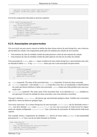 Mapeamento de Coleções.


        <map-key column="hol_name" type="string"/>
        <element column="hol_date" type="date"/>
    </map>


Um list de componentes (discutido no próximo capítulo):

    <list name="carComponents"
            table="CarComponents">
        <key column="carId"/>
        <list-index column="sortOrder"/>
        <composite-element class="CarComponent">
            <property name="price"/>
            <property name="type"/>
            <property name="serialNumber" column="serialNum"/>
        </composite-element>
    </list>



6.2.5. Associações um-para-muitos

Um associação um-para-muitos associa as tabelas das duas classes através de uma foreign key, sem a interven-
ção da tabela de coleção. Este mapeamento perde parte da semântica de coleções de Java normais:

•     Uma instancia da clase de entidade contida não pode pertencer a mais de uma instancia de coleção.
•     Uma instancia da clase de entidade contida não pode aparecer em mais de um indice da coleção.

Uma associação de Product para Part requer existência de uma coluna foreign key e possivelmente uma colu-
na indixada ta tabela Part. A tag <one-to-many> indica que esta é uma associação um-para-muitos.

    <one-to-many
            class="ClassName"                                            (1)
            not-found="ignore|exception"                                 (2)
            entity-name="EntityName"                                     (3)
            node="element-name"
            embed-xml="true|false"
        />


(1)    class (required): The name of the associated class. class (requirido): O nome da classe associada.
(2)    not-found (opicional - valor default exception): Especifica como deve ser manipulado os identificadores
       em cache que fazem referência a linhas sem associação: ignore tratará uma linha perdida como uma asso-
       ciação nula.
(3)    entity-name (optional): The entity name of the associated class, as an alternative to class. entidade-no-
       me (opcional): O nome de entidade da classe associada, como uma alternativa classificar.

Veja que o elemento <one-to-many> não precisa que seja declarado qualquer coluna. Também não é necessário
especificar o nome da tabela em qualquer lugar.

Nota muito importante: Se a coluna foreign key de uma associação <one-to-many> não for declarada comoNOT
NULL, você deve declarar <key> como not-null="true" ou usar uma associação de bidirectional no mapea-
mento da coleção configurando inverse="true". Veja a discussão de associações de bidirectional ainda neste
capítulo.

Este exemplo mostra o mapeamento da entidades Part através do nome (onde partName é uma propriedade
persistente de Part). Veja o uso de um índice baseado em fórmula.

    <map name="parts"
            cascade="all">
        <key column="productId" not-null="true"/>
        <map-key formula="partName"/>
        <one-to-many class="Part"/>


Hibernate 3.2 ga                                                                                             86
 