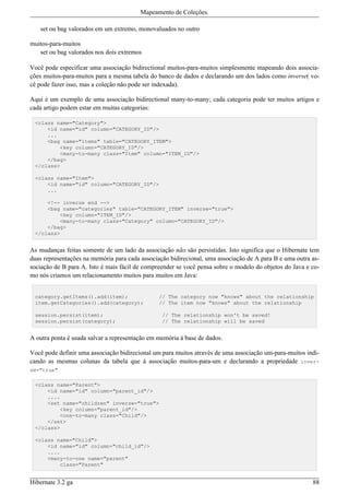 Mapeamento de Coleções.

   set ou bag valorados em um extremo, monovaluados no outro

muitos-para-muitos
   set ou bag valorados nos dois extremos

Você pode especificar uma associação bidirectional muitos-para-muitos simplesmente mapeando dois associa-
ções muitos-para-muitos para a mesma tabela do banco de dados e declarando um dos lados como inverse( vo-
cê pode fazer isso, mas a coleção não pode ser indexada).

Aqui é um exemplo de uma associação bidirectional many-to-many; cada categoria pode ter muitos artigos e
cada artigo podem estar em muitas categorias:

 <class name="Category">
     <id name="id" column="CATEGORY_ID"/>
     ...
     <bag name="items" table="CATEGORY_ITEM">
         <key column="CATEGORY_ID"/>
         <many-to-many class="Item" column="ITEM_ID"/>
     </bag>
 </class>

 <class name="Item">
     <id name="id" column="CATEGORY_ID"/>
     ...

     <!-- inverse end -->
     <bag name="categories" table="CATEGORY_ITEM" inverse="true">
         <key column="ITEM_ID"/>
         <many-to-many class="Category" column="CATEGORY_ID"/>
     </bag>
 </class>


As mudanças feitas somente de um lado da associação não são persistidas. Isto significa que o Hibernate tem
duas representações na memória para cada associação bidirecional, uma associação de A para B e uma outra as-
sociação de B para A. Isto é mais fácil de compreender se você pensa sobre o modelo do objetos do Java e co-
mo nós criamos um relacionamento muitos para muitos em Java:


 category.getItems().add(item);                 // The category now "knows" about the relationship
 item.getCategories().add(category);            // The item now "knows" about the relationship

 session.persist(item);                          // The relationship won't be saved!
 session.persist(category);                      // The relationship will be saved


A outra ponta é usada salvar a representação em memória à base de dados.

Você pode definir uma associação bidirecional um para muitos através de uma associação um-para-muitos indi-
cando as mesmas colunas da tabela que à associação muitos-para-um e declarando a propriedade inver-
se="true"

 <class name="Parent">
     <id name="id" column="parent_id"/>
     ....
     <set name="children" inverse="true">
         <key column="parent_id"/>
         <one-to-many class="Child"/>
     </set>
 </class>

 <class name="Child">
     <id name="id" column="child_id"/>
     ....
     <many-to-one name="parent"
         class="Parent"


Hibernate 3.2 ga                                                                                         88
 
