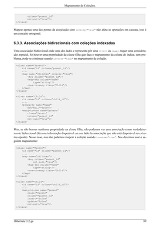 Mapeamento de Coleções.


         column="parent_id"
         not-null="true"/>
 </class>


Mapear apenas uma das pontas da associação com inverse="true" não afeta as operações em cascata, isso é
um conceito ortogonal.


6.3.3. Associações bidirecionais com coleções indexadas

Uma associação bidirecional onde uma dos lados e representa pôr uma <list> ou <map> requer uma considera-
ção especial. Se houver uma propriedade da classe filha que faça o mapeamento da coluna do índice, sem pro-
blema, pode-se continuar usando inverse="true" no mapeamento da coleção.

 <class name="Parent">
     <id name="id" column="parent_id"/>
     ....
     <map name="children" inverse="true">
         <key column="parent_id"/>
         <map-key column="name"
             type="string"/>
         <one-to-many class="Child"/>
     </map>
 </class>

 <class name="Child">
     <id name="id" column="child_id"/>
     ....
     <property name="name"
         not-null="true"/>
     <many-to-one name="parent"
         class="Parent"
         column="parent_id"
         not-null="true"/>
 </class>


Mas, se não houver nenhuma propriedade na classe filha, não podemos ver essa associação como verdadeira-
mente bidirecional (há uma informação disponível em um lado da associação que não está disponível no extre-
mo oposto). Nesse caso, nos não podemos mapear a coleção usando inverse="true". Nos devemos usar o se-
guinte mapeamento:

 <class name="Parent">
     <id name="id" column="parent_id"/>
     ....
     <map name="children">
         <key column="parent_id"
             not-null="true"/>
         <map-key column="name"
             type="string"/>
         <one-to-many class="Child"/>
     </map>
 </class>

 <class name="Child">
     <id name="id" column="child_id"/>
     ....
     <many-to-one name="parent"
         class="Parent"
         column="parent_id"
         insert="false"
         update="false"
         not-null="true"/>
 </class>




Hibernate 3.2 ga                                                                                        89
 