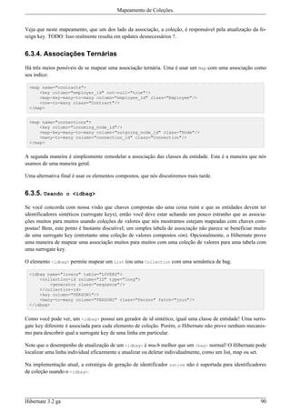 Mapeamento de Coleções.


Veja que neste mapeamento, que um dos lado da associação, a coleção, é responsável pela atualização da fo-
reign key. TODO: Isso realmente resulta em updates desnecessários ?.


6.3.4. Associações Ternárias

Há três meios possíveis de se mapear uma associação ternária. Uma é usar um Map com uma associação como
seu índice:

 <map name="contracts">
     <key column="employer_id" not-null="true"/>
     <map-key-many-to-many column="employee_id" class="Employee"/>
     <one-to-many class="Contract"/>
 </map>


 <map name="connections">
     <key column="incoming_node_id"/>
     <map-key-many-to-many column="outgoing_node_id" class="Node"/>
     <many-to-many column="connection_id" class="Connection"/>
 </map>


A segunda maneira é simplesmente remodelar a associação das classes da entidade. Esta é a maneira que nós
usamos de uma maneira geral.

Uma alternativa final é usar os elementos compostos, que nós discutiremos mais tarde.


6.3.5. Usando      o <idbag>

Se você concorda com nossa visão que chaves compostas são uma coisa ruim e que as entidades devem ter
identificadores sintéticos (surrogate keys), então você deve estar achando um pouco estranho que as associa-
ções muitos para muitos usando coleções de valores que nós mostramos estejam mapeadas com chaves com-
postas! Bem, este ponto é bastante discutível; um simples tabela de associação não parece se beneficiar muito
de uma surrogate key (entretanto uma coleção de valores compostos sim). Opcionalmente, o Hibernate prove
uma maneira de mapear uma associação muitos para muitos com uma coleção de valores para uma tabela com
uma surrogate key.

O elemento <idbag> permite mapear um List (ou uma Collection com uma semântica de bag.

 <idbag name="lovers" table="LOVERS">
     <collection-id column="ID" type="long">
         <generator class="sequence"/>
     </collection-id>
     <key column="PERSON1"/>
     <many-to-many column="PERSON2" class="Person" fetch="join"/>
 </idbag>


Como você pode ver, um <idbag> possui um gerador de id sintético, igual uma classe de entidade! Uma surro-
gate key diferente é associada para cada elemento de coleção. Porém, o Hibernate não prove nenhum mecanis-
mo para descobrir qual a surrogate key de uma linha em particular.

Note que o desempenho de atualização de um <idbag> é much melhor que um <bag> normal! O Hibernate pode
localizar uma linha individual eficazmente e atualizar ou deletar individualmente, como um list, map ou set.

Na implementação atual, a estratégia de geração de identificador native não é suportada para identificadores
de coleção usando o <idbag>.




Hibernate 3.2 ga                                                                                          90
 