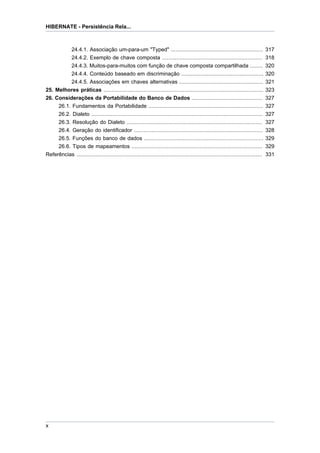 HIBERNATE - Persistência Rela...



               24.4.1. Associação um-para-um "Typed" ......................................................... 317
               24.4.2. Exemplo de chave composta .............................................................. 318
          24.4.3. Muitos-para-muitos com função de chave composta compartilhada ........                                          320
          24.4.4. Conteúdo baseado em discriminação ...................................................                           320
          24.4.5. Associações em chaves alternativas ....................................................                         321
25. Melhores práticas ...................................................................................................         323
26. Considerações da Portabilidade do Banco de Dados ............................................                                 327
     26.1. Fundamentos da Portabilidade .......................................................................                   327
     26.2. Dialeto ..........................................................................................................     327
     26.3. Resolução do Dialeto ....................................................................................              327
     26.4. Geração do identificador ................................................................................              328
     26.5. Funções do banco de dados ..........................................................................                   329
     26.6. Tipos de mapeamentos .................................................................................                 329
Referências ...................................................................................................................   331




x
 
