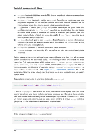 Capítulo 5. Mapeamento O/R Básico



     not-null (opcional): Habilita a geração DDL de uma restrição de nulidade para as colunas
     de chaves exteriores.
     optimistic-lock (opcional - padrão para true): Especifica se mudanças para esta
     propriedade requerem ou não bloqueio otimista. Em outras palavras, determina se um
     incremento de versão deve ocorrer quando esta propriedade está suja.
     lazy(opcional – padrão para proxy): Por padrão, associações de ponto único são
     envoltas em um proxie. lazy="no-proxy" especifica que a propriedade deve ser trazida
     de forma tardia quando a instância da variável é acessada pela primeira vez. Isto
     requer instrumentação bytecode em tempo de criação. O lazy="false" especifica que a
     associação será sempre procurada.
     not-found (opcional - padrão para exception): Especifica como as chaves exteriores que
     informam que linhas que estejam faltando serão manuseadas. O ignore tratará a linha
     faltante como uma associação nula.
     entity-name (opcional): O nome da entidade da classe associada.
     formula (optional): Uma instrução SQL que define um valor para uma chave exterior
     computed.

Setting a value of the cascade attribute to any meaningful value other than none will propagate
certain operations to the associated object. The meaningful values are divided into three
categories. First, basic operations, which include: persist, merge, delete, save-update,
evict, replicate, lock and refresh; second, special values: delete-orphan; and third,all
comma-separated combinations of operation names: cascade="persist,merge,evict" or
cascade="all,delete-orphan". See Seção 10.11, “Persistência Transitiva” for a full
explanation. Note that single valued, many-to-one and one-to-one, associations do not support
orphan delete.

Segue abaixo uma amostra de uma típica declaração many-to-one:


<many-to-one name="product" class="Product" column="PRODUCT_ID"/>




O atributo property-ref deve apenas ser usado para mapear dados legados onde uma chave
exterior se refere à uma chave exclusiva da tabela associada que não seja a chave primária.
Este é um modelo relacional desagradável. Por exemplo, suponha que a classe Product tenha
um número seqüencial exclusivo, que não seja a chave primária. O atributo unique controla a
geração de DDL do Hibernate com a ferramenta SchemaExport.


<property name="serialNumber" unique="true" type="string" column="SERIAL_NUMBER"/>




Então o mapeamento para OrderItem poderia usar:


<many-to-one name="product" property-ref="serialNumber" column="PRODUCT_SERIAL_NUMBER"/>




88
 