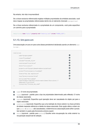 Um-para-um



No entanto, isto não é recomendável.

Se a chave exclusiva referenciada engloba múltiplas propriedades da entidade associada, você
deve mapear as propriedades referenciadas dentro de um elemento chamado <properties>

Se a chave exclusiva referenciada é a propriedade de um componente, você pode especificar
um caminho para a propriedade:


<many-to-one name="owner" property-ref="identity.ssn" column="OWNER_SSN"/>




5.1.13. Um-para-um

Uma associação um-pra-um para outra classe persistente é declarada usando um elemento one-
to-one .



<one-to-one

        name="propertyName"

        class="ClassName"

        cascade="cascade_style"

        constrained="true|false"

        fetch="join|select"

        property-ref="propertyNameFromAssociatedClass"

        access="field|property|ClassName"

        formula="any SQL expression"

        lazy="proxy|no-proxy|false"

        entity-name="EntityName"
        node="element-name|@attribute-name|element/@attribute|."
        embed-xml="true|false"
        foreign-key="foreign_key_name"
/>




     name: O nome da propriedade.
     class (opcional – padrão para o tipo de propriedade determinado pela reflexão): O nome
     da classe associada.
     cascade (opcional): Especifica qual operação deve ser cascateada do objeto pai para o
     objeto associado.
     constrained (opcional): Especifica que uma restrição de chave exterior na chave primária
     da tabela mapeada referencia a tabela da classe associada. Esta opção afeta a ordem em
     que save() e delete() são cascateadas, e determina se a associação pode sofrer o proxie.
     Isto também é usado pela ferramenta schema export.
     fetch (opcional - padrão para select): Escolhe entre recuperação da união exterior ou
     recuperação seqüencial de seleção.




                                                                                          89
 