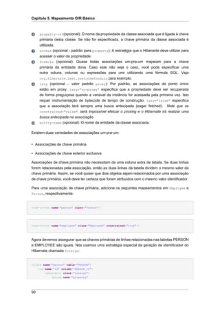 Capítulo 5. Mapeamento O/R Básico



     property-ref(opcional): O nome da propriedade da classe associada que é ligada à chave
     primária desta classe. Se não for especificada, a chave primária da classe associada é
     utilizada.
     access (opcional - padrão para property): A estratégia que o Hiberante deve utilizar para
     acessar o valor da propriedade.
     formula (opcional): Quase todas associações um-pra-um mapeiam para a chave
     primária da entidade dona. Caso este não seja o caso, você pode especificar uma
     outra coluna, colunas ou expressões para unir utilizando uma fórmula SQL. Veja
     org.hibernate.test.onetooneformula para exemplo.
     lazy (opcional – valor padrão proxy): Por padrão, as associações de ponto único
     estão em proxy. lazy="no-proxy" especifica que a propriedade deve ser recuperada
     de forma preguiçosa quando a variável da instância for acessada pela primeira vez. Isto
     requer instrumentação de bytecode de tempo de construção. lazy="false" especifica
     que a associação terá sempre uma busca antecipada (eager fetched). Note que se
     constrained="false", será impossível efetuar o proxing e o Hibernate irá realizar uma
     busca antecipada na associação.
     entity-name (opcional): O nome da entidade da classe associada.


Existem duas variedades de associações um-pra-um:


• Associações de chave primária

• Associações de chave exterior exclusiva

Associações de chave primária não necessitam de uma coluna extra de tabela. Se duas linhas
forem relacionadas pela associação, então as duas linhas da tabela dividem o mesmo valor da
chave primária. Assim, se você quiser que dois objetos sejam relacionados por uma associação
de chave primária, você deve ter certeza que foram atribuídos com o mesmo valor identificador.

Para uma associação de chave primária, adicione os seguintes mapeamentos em Employee e
Person, respectivamente:



<one-to-one name="person" class="Person"/>




<one-to-one name="employee" class="Employee" constrained="true"/>




Agora devemos assegurar que as chaves primárias de linhas relacionadas nas tabelas PERSON
e EMPLOYEE são iguais. Nós usamos uma estratégia especial de geração de identificador do
Hibernate chamada foreign:


<class name="person" table="PERSON">
    <id name="id" column="PERSON_ID">
        <generator class="foreign">
            <param name="property"




90
 