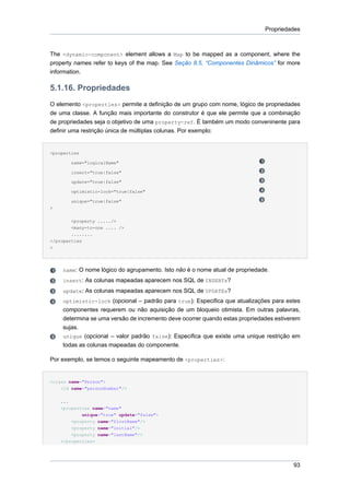 Propriedades



The <dynamic-component> element allows a Map to be mapped as a component, where the
property names refer to keys of the map. See Seção 8.5, “Componentes Dinâmicos” for more
information.

5.1.16. Propriedades
O elemento <properties> permite a definição de um grupo com nome, lógico de propriedades
de uma classe. A função mais importante do construtor é que ele permite que a combinação
de propriedades seja o objetivo de uma property-ref. É também um modo conveninente para
definir uma restrição única de múltiplas colunas. Por exemplo:


<properties

          name="logicalName"

          insert="true|false"

          update="true|false"

          optimistic-lock="true|false"

          unique="true|false"
>


        <property ...../>
        <many-to-one .... />
        ........
</properties
>




     name: O nome lógico do agrupamento. Isto não é o nome atual de propriedade.
     insert: As colunas mapeadas aparecem nos SQL de INSERTs?
     update: As colunas mapeadas aparecem nos SQL de UPDATEs?
     optimistic-lock (opcional – padrão para true): Especifica que atualizações para estes
     componentes requerem ou não aquisição de um bloqueio otimista. Em outras palavras,
     determina se uma versão de incremento deve ocorrer quando estas propriedades estiverem
     sujas.
     unique (opcional – valor padrão false): Especifica que existe uma unique restrição em
     todas as colunas mapeadas do componente.

Por exemplo, se temos o seguinte mapeamento de <properties>:


<class name="Person">
    <id name="personNumber"/>


    ...
    <properties name="name"
            unique="true" update="false">
          <property name="firstName"/>
          <property name="initial"/>
        <property name="lastName"/>
    </properties>




                                                                                        93
 