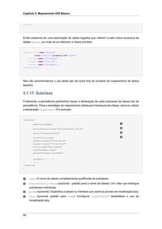 Capítulo 5. Mapeamento O/R Básico


</class
>




Então podemos ter uma associação de dados legados que referem a esta chave exclusiva da
tabela Person, ao invés de se referirem a chave primária:


<many-to-one name="person"
         class="Person" property-ref="name">
    <column name="firstName"/>
    <column name="initial"/>
    <column name="lastName"/>
</many-to-one
>




Nós não recomendamos o uso deste tipo de coisa fora do contexto de mapeamento de dados
legados.


5.1.17. Subclass

Finalmente, a persistência polimórfica requer a declaração de cada subclasse da classe raíz de
persistência. Para a estratégia de mapeamento tabela-por-hierarquia-de-classe, deve-se utilizar
a declaração <subclass>. Por exemplo:


<subclass

          name="ClassName"

          discriminator-value="discriminator_value"

          proxy="ProxyInterface"

          lazy="true|false"
          dynamic-update="true|false"
          dynamic-insert="true|false"
          entity-name="EntityName"
          node="element-name"
          extends="SuperclassName">


          <property .... />
        .....
</subclass
>




     name: O nome de classe completamente qualificada da subclasse.
     discriminator-value (opcional – padrão para o nome da classe): Um valor que distingue
     subclasses individuais.
     proxy (opcional): Especifica a classe ou interface que usará os proxies de inicialização lazy.
     lazy (opcional, padrão para true): Configurar lazy="false" desabilitará o uso de
     inicialização lazy.




94
 
