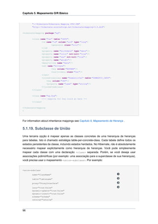 Capítulo 5. Mapeamento O/R Básico


        "-//Hibernate/Hibernate Mapping DTD//EN"
        "http://hibernate.sourceforge.net/hibernate-mapping-3.0.dtd">

<hibernate-mapping package="eg">


        <class name="Cat" table="CATS">
                <id name="id" column="uid" type="long">
                        <generator class="hilo"/>
                </id>
                <property name="birthdate" type="date"/>
                <property name="color" not-null="true"/>
                  <property name="sex" not-null="true"/>
                  <property name="weight"/>
                  <many-to-one name="mate"/>
                  <set name="kittens">
                          <key column="MOTHER"/>
                          <one-to-many class="Cat"/>
                  </set>
                  <joined-subclass name="DomesticCat" table="DOMESTIC_CATS">
                      <key column="CAT"/>
                      <property name="name" type="string"/>
                  </joined-subclass>
        </class>

        <class name="eg.Dog">
                  <!-- mapping for Dog could go here -->
        </class>


</hibernate-mapping
>




For information about inheritance mappings see Capítulo 9, Mapeamento de Herança .

5.1.19. Subclasse de União
Uma terceira opção é mapear apenas as classes concretas de uma hierarquia de heranças
para tabelas. Isto é chamado estratégia table-per-concrete-class. Cada tabela define todos os
estados persistentes da classe, incluindo estados herdados. No Hibernate, não é absolutamente
necessário mapear explicitamente como hierarquia de heranças. Você pode simplesmente
mapear cada classe com uma declaração <class> separada. Porém, se você deseja usar
associações polimórficas (por exemplo: uma associação para a superclasse de sua hierarquia),
você precisa usar o mapeamento <union-subclass>. Por exemplo:


<union-subclass

        name="ClassName"

        table="tablename"

        proxy="ProxyInterface"

        lazy="true|false"
        dynamic-update="true|false"
        dynamic-insert="true|false"
        schema="schema"
        catalog="catalog"




96
 