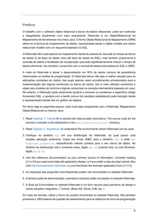 Prefácio

O trabalho com o software objeto relacional e banco de dados relacionais, pode ser incômodo
e desgastante atualmente num meio empresarial. Hibernate é um Objeto/Relacional de
Mapeamento de ferramentas nos meios Java. O termo Objeto/Relacional de Mapeamento (ORM)
refere-se à técnica de mapeamento de dados, representada desde o objeto modelo aos dados
relacionais modelo com um esquema baseado na SQL.

O Hibernate não cuida apenas do mapeamento desde às classes de Java até as mesas de banco
de dados (e de tipos de dados Java até tipos de dados da SQL), mas também proporciona a
consulta de dados e facildades de recuperação que pode significativamente reduzir o tempo de
desenvolvimento. Do contrário, consumido com o manual de dados executados em SQL e JDBC.

A meta de Hibernate é aliviar o desenvolvedor em 95% de dados comuns de persistência
relacionados as tarefas de programação. O Hibernate talvez não seja a melhor solução para as
aplicações centradas em dados, das quais apenas usam procedimentos armazenados para a
implementação das lógicas comerciais no banco de dados. Isto é mais utilizado orientando o
objeto aos modelos de domínio e lógicas comerciais na camada intermediária baseada em Java.
No entanto, o Hibernate pode certamente ajudá-lo a remover ou condensar o específico código
fornecedor SQL, e ajudará com a tarefa comum de resultado estabelecido pela tradução desde
a representação tabular até um gráfico de objetos.

Por favor siga os seguintes passos, caso você seja inexperiente com o Hibernate, Mapeamento
Objeto/Relacional ou mesmo Java:

1. Read Capítulo 1, Tutorial for a tutorial with step-by-step instructions. The source code for the
   tutorial is included in the distribution in the doc/reference/tutorial/ directory.

2. Read Capítulo 2, Arquitetura to understand the environments where Hibernate can be used.

3. Verifique no diretório eg/ em sua distribuição de Hibernate, do qual possui uma
   simples aplicação autônoma. Copie seu driver JDBC para o diretório lib/ e edite eg/
   hibernate.properties, especificando valores corretos para o seu banco de dados. No
   diretório de distribuição sob o comando aviso, digite ant eg (usando Ant), ou sob Windows,
   digite build eg.

4. Use this reference documentation as your primary source of information. Consider reading
   [JPwH] if you need more help with application design, or if you prefer a step-by-step tutorial. Also
   visit http://caveatemptor.hibernate.org and download the example application from [JPwH].

5. As respostas das perguntas mais freqüentes podem ser encontradas no website Hibernate.

6. A terceira parte de demonstração, exemplos e tutoriais estão vinculadas no website Hibernate.

7. A Área de Comunidade no website Hibernate é um bom recurso para parceiros de design e
   várias soluções integradas. ( Tomcat, JBoss AS, Struts, EJB, etc. )

Em caso de dúvidas, utilize o fórum do usuário encontrado no website Hibernate. Nós também
provemos o JIRA sistema de questão de rastreamento para os relatórios de erros de programação



                                                                                                     xi
 