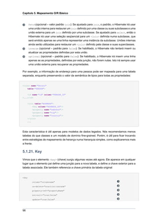 Capítulo 5. Mapeamento O/R Básico



       fetch(opcional – valor padrão join): Se ajustado para join, o padrão, o Hibernate irá usar
       uma união interna para restaurar um join definido por uma classe ou suas subclasses e uma
       união externa para um join definido por uma subclasse. Se ajustado para select, então o
       Hibernate irá usar uma seleção seqüencial para um <join> definida numa subclasse, que
       será emitido apenas se uma linha representar uma instância da subclasse. Uniões internas
       ainda serão utilizadas para restaurar um <join> definido pela classe e suas superclasses.
       inverse (opcional – padrão para false): Se habilitado, o Hibernate não tentará inserir ou
       atualizar as propriedades definidas por esta união.
       optional (opcional – padrão para false): Se habilitado, o Hibernate irá inserir uma linha
       apenas se as propriedades, definidas por esta junção, não forem nulas. Isto irá sempre usar
       uma união externa para recuperar as propriedades.

Por exemplo, a informação de endereço para uma pessoa pode ser mapeada para uma tabela
separada, enquanto preservando o valor da semântica de tipos para todas as propriedades:


<class name="Person"
    table="PERSON">


     <id name="id" column="PERSON_ID"
>...</id>


     <join table="ADDRESS">
         <key column="ADDRESS_ID"/>
           <property name="address"/>
           <property name="zip"/>
         <property name="country"/>
     </join>
     ...




Esta característica é útil apenas para modelos de dados legados. Nós recomendamos menos
tabelas do que classes e um modelo de domínio fine-grained. Porém, é útil para ficar trocando
entre estratégias de mapeamento de herança numa hierarquia simples, como explicaremos mais
a frente.


5.1.21. Key

Vimos que o elemento <key> (chave) surgiu algumas vezes até agora. Ele aparece em qualquer
lugar que o elemento pai define uma junção para a nova tabela, e define a chave exterior para a
tabela associada. Ele também referencia a chave primária da tabela original:


<key

           column="columnname"

           on-delete="noaction|cascade"

           property-ref="propertyName"

           not-null="true|false"

           update="true|false"




98
 