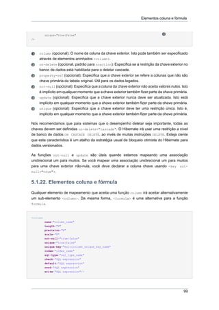 Elementos coluna e fórmula



          unique="true|false"
/>




     column (opcional): O nome da coluna da chave exterior. Isto pode também ser especificado
     através de elementos aninhados <column>.
     on-delete (opcional, padrão para noaction): Especifica se a restrição da chave exterior no
     banco de dados está habilitada para o deletar cascade.
     property-ref (opcional): Especifica que a chave exterior se refere a colunas que não são
     chave primária da tabela original. Útil para os dados legados.
     not-null (opcional): Especifica que a coluna da chave exterior não aceita valores nulos. Isto
     é implícito em qualquer momento que a chave exterior também fizer parte da chave primária.
     update (opcional): Especifica que a chave exterior nunca deve ser atualizada. Isto está
     implícito em qualquer momento que a chave exterior também fizer parte da chave primária.
     unique (opcional): Especifica que a chave exterior deve ter uma restrição única. Isto é,
     implícito em qualquer momento que a chave exterior também fizer parte da chave primária.

Nós recomendamos que para sistemas que o desempenho deletar seja importante, todas as
chaves devem ser definidas on-delete="cascade". O Hibernate irá usar uma restrição a nível
de banco de dados ON CASCADE DELETE, ao invés de muitas instruções DELETE. Esteja ciente
que esta característica é um atalho da estratégia usual de bloqueio otimista do Hibernate para
dados versionados.

As funções not-null e update são úteis quando estamos mapeando uma associação
unidirecional um para muitos. Se você mapear uma associação unidirecional um para muitos
para uma chave exterior não-nula, você deve declarar a coluna chave usando <key not-
null="true">.


5.1.22. Elementos coluna e fórmula
Qualquer elemento de mapeamento que aceita uma função column irá aceitar alternativamente
um sub-elemento <column>. Da mesma forma, <formula> é uma alternativa para a função
formula.



<column
          name="column_name"
          length="N"
          precision="N"
          scale="N"
          not-null="true|false"
          unique="true|false"
          unique-key="multicolumn_unique_key_name"
          index="index_name"
          sql-type="sql_type_name"
          check="SQL expression"
          default="SQL expression"
          read="SQL expression"
          write="SQL expression"/>




                                                                                               99
 