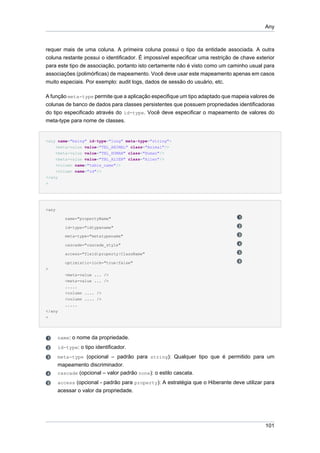 Any



requer mais de uma coluna. A primeira coluna possui o tipo da entidade associada. A outra
coluna restante possui o identificador. É impossível especificar uma restrição de chave exterior
para este tipo de associação, portanto isto certamente não é visto como um caminho usual para
associações (polimórficas) de mapeamento. Você deve usar este mapeamento apenas em casos
muito especiais. Por exemplo: audit logs, dados de sessão do usuário, etc.

A função meta-type permite que a aplicação especifique um tipo adaptado que mapeia valores de
colunas de banco de dados para classes persistentes que possuem propriedades identificadoras
do tipo especificado através do id-type. Você deve especificar o mapeamento de valores do
meta-type para nome de classes.


<any name="being" id-type="long" meta-type="string">
    <meta-value value="TBL_ANIMAL" class="Animal"/>
    <meta-value value="TBL_HUMAN" class="Human"/>
    <meta-value value="TBL_ALIEN" class="Alien"/>
    <column name="table_name"/>
    <column name="id"/>
</any
>




<any

          name="propertyName"

          id-type="idtypename"

          meta-type="metatypename"

          cascade="cascade_style"

          access="field|property|ClassName"

          optimistic-lock="true|false"
>
          <meta-value ... />
          <meta-value ... />
          .....
          <column .... />
          <column .... />
          .....
</any
>




       name: o nome da propriedade.
       id-type: o tipo identificador.
       meta-type (opcional – padrão para string): Qualquer tipo que é permitido para um
       mapeamento discriminador.
       cascade (opcional – valor padrão none): o estilo cascata.
       access (opcional - padrão para property): A estratégia que o Hiberante deve utilizar para
       acessar o valor da propriedade.




                                                                                            101
 