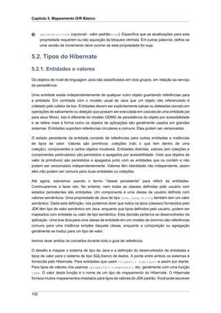 Capítulo 5. Mapeamento O/R Básico



      optimistic-lock (opcional - valor padrãotrue): Especifica que as atualizações para esta
      propriedade requerem ou não aquisição da bloqueio otimista. Em outras palavras, define se
      uma versão de incremento deve ocorrer se esta propriedade for suja.


5.2. Tipos do Hibernate

5.2.1. Entidades e valores
Os objetos de nível de linguagem Java são classificados em dois grupos, em relação ao serviço
de persistência:

Uma entidade existe independentemente de qualquer outro objeto guardando referências para
a entidade. Em contraste com o modelo usual de Java que um objeto não referenciado é
coletado pelo coletor de lixo. Entidades devem ser explicitamente salvas ou deletadas (exceto em
operações de salvamento ou deleção que possam ser executada em cascata de uma entidade pai
para seus filhos). Isto é diferente do modelo ODMG de persistência do objeto por acessibilidade
e se refere mais à forma como os objetos de aplicações são geralmente usados em grandes
sistemas. Entidades suportam referências circulares e comuns. Eles podem ser versionados.

O estado persistente da entidade consiste de referências para outras entidades e instâncias
de tipos de valor. Valores são primitivos: coleções (não o que tem dentro de uma
coleção), componentes e certos objetos imutáveis. Entidades distintas, valores (em coleções e
componentes particulares) são persistidos e apagados por acessibilidade. Visto que objetos de
valor (e primitivos) são persistidos e apagados junto com as entidades que os contém e não
podem ser versionados independentemente. Valores têm identidade não independente, assim
eles não podem ser comuns para duas entidades ou coleções.

Até agora, estivemos usando o termo "classe persistente" para referir às entidades.
Continuaremos a fazer isto. No entanto, nem todas as classes definidas pelo usuário com
estados persistentes são entidades. Um componente é uma classe de usuário definida com
valores semânticos. Uma propriedade de Java de tipo java.lang.String também tem um valor
semântico. Dada esta definição, nós podemos dizer que todos os tipos (classes) fornecidos pelo
JDK têm tipo de valor semântico em Java, enquanto que tipos definidos pelo usuário, podem ser
mapeados com entidade ou valor de tipo semântico. Esta decisão pertence ao desenvolvedor da
aplicação. Uma boa dica para uma classe de entidade em um modelo de domínio são referências
comuns para uma instância simples daquela classe, enquanto a composição ou agregação
geralmente se traduz para um tipo de valor.

Iremos rever ambos os conceitos durante todo o guia de referência.

O desafio é mapear o sistema de tipo de Java e a definição do desenvolvedor de entidades e
tipos de valor para o sistema de tipo SQL/banco de dados. A ponte entre ambos os sistemas é
fornecida pelo Hibernate. Para entidades que usam <class>, < subclass> e assim por diante.
Para tipos de valores nós usamos <property>, <component>, etc, geralmente com uma função
type. O valor desta função é o nome de um tipo de mapeamento do Hibernate. O Hibernate
fornece muitos mapeamentos imediatos para tipos de valores do JDK padrão. Você pode escrever



102
 