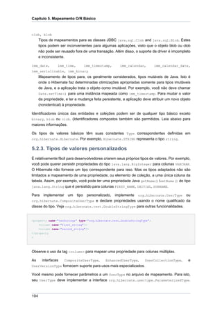 Capítulo 5. Mapeamento O/R Básico



clob, blob
      Tipos de mapeamentos para as classes JDBC java.sql.Clob and java.sql.Blob. Estes
      tipos podem ser inconvenientes para algumas aplicações, visto que o objeto blob ou clob
      não pode ser reusado fora de uma transação. Além disso, o suporte de driver é imcompleto
      e inconsistente.

imm_date,        imm_time,          imm_timestamp,      imm_calendar,      imm_calendar_date,
imm_serializable, imm_binary
      Mapeamento de tipos para, os geralmente considerados, tipos mutáveis de Java. Isto é
      onde o Hibernate faz determinadas otimizações apropriadas somente para tipos imutáveis
      de Java, e a aplicação trata o objeto como imutável. Por exemplo, você não deve chamar
      Date.setTime() para uma instância mapeada como imm_timestamp. Para mudar o valor
      da propriedade, e ter a mudança feita persistente, a aplicação deve atribuir um novo objeto
      (nonidentical) à propriedade.

Identificadores únicos das entidades e coleções podem ser de qualquer tipo básico exceto
binary, blob ou clob. (Identificadores compostos também são permitidos. Leia abaixo para
maiores informações.

Os tipos de valores básicos têm suas constantes Type correspondentes definidas em
org.hibernate.Hibernate. Por exemplo, Hibernate.STRING representa o tipo string.


5.2.3. Tipos de valores personalizados
É relativamente fácil para desenvolvedores criarem seus próprios tipos de valores. Por exemplo,
você pode querer persistir propriedades do tipo java.lang.BigInteger para colunas VARCHAR.
O Hibernate não fornece um tipo correspondente para isso. Mas os tipos adaptados não são
limitados a mapeamento de uma propriedade, ou elemento de coleção, a uma única coluna da
tabela. Assim, por exemplo, você pode ter uma propriedade Java getName()/setName() do tipo
java.lang.String que é persistido para colunas FIRST_NAME, INITIAL, SURNAME.

Para     implementar    um   tipo    personalizado,   implemente   org.hibernate.UserType     ou
org.hibernate.CompositeUserType e declare propriedades usando o nome qualificado da
classe do tipo. Veja org.hibernate.test.DoubleStringType para outras funcionalidades.


<property name="twoStrings" type="org.hibernate.test.DoubleStringType">
    <column name="first_string"/>
    <column name="second_string"/>
</property
>




Observe o uso da tag <column> para mapear uma propriedade para colunas múltiplas.

As      interfaces     CompositeUserType,      EnhancedUserType,      UserCollectionType,      e
UserVersionType fornecem suporte para usos mais especializados.

Você mesmo pode fornecer parâmetros a um UserType no arquivo de mapeamento. Para isto,
seu UserType deve implementar a interface org.hibernate.usertype.ParameterizedType.



104
 