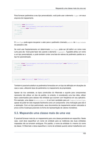 Mapeando uma classe mais de uma vez



Para fornecer parâmetros a seu tipo personalizado, você pode usar o elemento <type> em seus
arquivos de mapeamento.


<property name="priority">
    <type name="com.mycompany.usertypes.DefaultValueIntegerType">
        <param name="default"
>0</param>
    </type>
</property
>




O UserType pode agora recuperar o valor para o parâmetro chamado padrão da Propriedade
do passado a ele.

Se você usar freqüentemente um determinado UserType, pode ser útil definir um nome mais
curto para ele. Você pode fazer isto usando o elemento <typedef>. Typedefs atribui um nome
a um tipo personalizado, e pode também conter uma lista de valores de parâmetro padrão se o
tipo for parametrizado.


<typedef class="com.mycompany.usertypes.DefaultValueIntegerType" name="default_zero">
    <param name="default"
>0</param>
</typedef
>




<property name="priority" type="default_zero"/>




Também é possível substituir os parâmetros fornecidos em um tipo de definição em situações de
caso a caso, utilizando tipos de parâmetros no mapeamento da propriedade.

Apesar da rica variedade, os tipos construídos do Hibernate e suporte para componentes
raramente irão utilizar um tipo de padrão, no entanto, é considerado uma boa idéia, utilizar
tipos customizados para classes não entidade que ocorrem com freqüência em seu aplicativo.
Por exemplo, uma classe MonetaryAmount é um bom candidato para um CompositeUserType,
apesar de poder ter sido mapeado facilmente como um componente. Uma motivação para isto é
a abstração. Com um tipo padronizado, seus documentos de mapeamento seriam colocados à
prova contra mudanças possíveis na forma de representação de valores monetários.


5.3. Mapeando uma classe mais de uma vez
É possível fornecer mais de um mapeamento para uma classe persistente em específico. Neste
caso, você deve especificar um nome de entidade para as instâncias das duas entidades
mapeadas não se tornarem ambíguas. Por padrão, o nome da entidade é o mesmo do nome
da classe. O Hibernate o deixa especificar o nome de entidade quando estiver trabalhando com



                                                                                         105
 