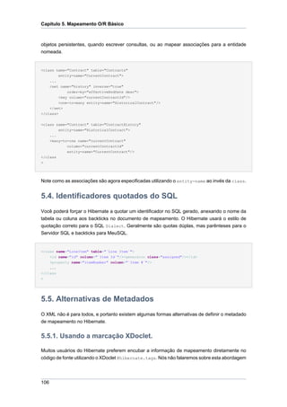 Capítulo 5. Mapeamento O/R Básico



objetos persistentes, quando escrever consultas, ou ao mapear associações para a entidade
nomeada.


<class name="Contract" table="Contracts"
         entity-name="CurrentContract">
    ...
    <set name="history" inverse="true"
             order-by="effectiveEndDate desc">
         <key column="currentContractId"/>
         <one-to-many entity-name="HistoricalContract"/>
    </set>
</class>


<class name="Contract" table="ContractHistory"
        entity-name="HistoricalContract">
    ...
    <many-to-one name="currentContract"
            column="currentContractId"
            entity-name="CurrentContract"/>
</class
>




Note como as associações são agora especificadas utilizando o entity-name ao invés da class.


5.4. Identificadores quotados do SQL
Você poderá forçar o Hibernate a quotar um identificador no SQL gerado, anexando o nome da
tabela ou coluna aos backticks no documento de mapeamento. O Hibernate usará o estilo de
quotação correto para o SQL Dialect. Geralmente são quotas dúplas, mas parênteses para o
Servidor SQL e backticks para MeuSQL.


<class name="LineItem" table="`Line Item`">
    <id name="id" column="`Item Id`"/><generator class="assigned"/></id>
    <property name="itemNumber" column="`Item #`"/>
    ...
</class
>




5.5. Alternativas de Metadados
O XML não é para todos, e portanto existem algumas formas alternativas de defiinir o metadado
de mapeamento no Hibernate.


5.5.1. Usando a marcação XDoclet.

Muitos usuários do Hibernate preferem encubar a informação de mapeamento diretamente no
código de fonte utilizando o XDoclet @hibernate.tags. Nós não falaremos sobre esta abordagem




106
 