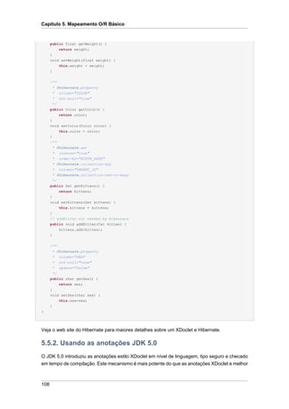Capítulo 5. Mapeamento O/R Básico


      public float getWeight() {
          return weight;
      }
      void setWeight(float weight) {
          this.weight = weight;
      }

      /**
       * @hibernate.property
       * column="COLOR"
       * not-null="true"
        */
      public Color getColor() {
           return color;
      }
      void setColor(Color color) {
           this.color = color;
      }
      /**
        * @hibernate.set
        * inverse="true"
        * order-by="BIRTH_DATE"
        * @hibernate.collection-key
        * column="PARENT_ID"
        * @hibernate.collection-one-to-many
       */
      public Set getKittens() {
          return kittens;
      }
      void setKittens(Set kittens) {
          this.kittens = kittens;
      }
      // addKitten not needed by Hibernate
      public void addKitten(Cat kitten) {
          kittens.add(kitten);
      }


      /**
       * @hibernate.property
       * column="SEX"
       * not-null="true"
       * update="false"
       */
      public char getSex() {
          return sex;
      }
      void setSex(char sex) {
          this.sex=sex;
      }
}




Veja o web site do Hibernate para maiores detalhes sobre um XDoclet e Hibernate.

5.5.2. Usando as anotações JDK 5.0
O JDK 5.0 introduziu as anotações estilo XDoclet em nível de linguagem, tipo seguro e checado
em tempo de compilação. Este mecanismo é mais potente do que as anotações XDoclet e melhor



108
 