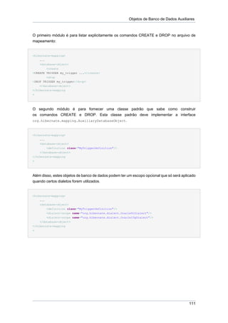 Objetos de Banco de Dados Auxiliares



O primeiro módulo é para listar explicitamente os comandos CREATE e DROP no arquivo de
mapeamento:


<hibernate-mapping>
    ...
    <database-object>
        <create
>CREATE TRIGGER my_trigger ...</create>
        <drop
>DROP TRIGGER my_trigger</drop>
    </database-object>
</hibernate-mapping
>




O segundo módulo é para fornecer uma classe padrão que sabe como construir
os comandos CREATE e DROP. Esta classe padrão deve implementar a interface
org.hibernate.mapping.AuxiliaryDatabaseObject.



<hibernate-mapping>
    ...
    <database-object>
        <definition class="MyTriggerDefinition"/>
    </database-object>
</hibernate-mapping
>




Além disso, estes objetos de banco de dados podem ter um escopo opcional que só será aplicado
quando certos dialetos forem utilizados.


<hibernate-mapping>
    ...
    <database-object>
        <definition class="MyTriggerDefinition"/>
        <dialect-scope name="org.hibernate.dialect.Oracle9iDialect"/>
        <dialect-scope name="org.hibernate.dialect.Oracle10gDialect"/>
    </database-object>
</hibernate-mapping
>




                                                                                         111
 