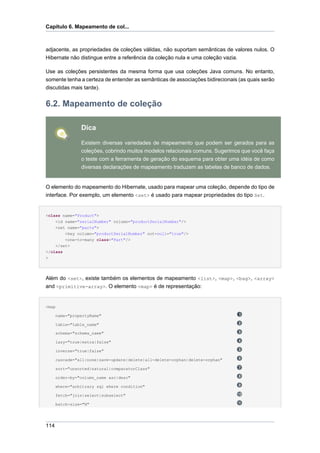 Capítulo 6. Mapeamento de col...



adjacente, as propriedades de coleções válidas, não suportam semânticas de valores nulos. O
Hibernate não distingue entre a referência da coleção nula e uma coleção vazia.

Use as coleções persistentes da mesma forma que usa coleções Java comuns. No entanto,
somente tenha a certeza de entender as semânticas de associações bidirecionais (as quais serão
discutidas mais tarde).


6.2. Mapeamento de coleção

                Dica

                Existem diversas variedades de mapeamento que podem ser gerados para as
                coleções, cobrindo muitos modelos relacionais comuns. Sugerimos que você faça
                o teste com a ferramenta de geração do esquema para obter uma idéia de como
                diversas declarações de mapeamento traduzem as tabelas de banco de dados.


O elemento do mapeamento do Hibernate, usado para mapear uma coleção, depende do tipo de
interface. Por exemplo, um elemento <set> é usado para mapear propriedades do tipo Set.


<class name="Product">
    <id name="serialNumber" column="productSerialNumber"/>
    <set name="parts">
        <key column="productSerialNumber" not-null="true"/>
        <one-to-many class="Part"/>
    </set>
</class
>




Além do <set>, existe também os elementos de mapeamento <list>, <map>, <bag>, <array>
and <primitive-array>. O elemento <map> é de representação:


<map

      name="propertyName"

      table="table_name"

      schema="schema_name"

      lazy="true|extra|false"

      inverse="true|false"

      cascade="all|none|save-update|delete|all-delete-orphan|delete-orphan"

      sort="unsorted|natural|comparatorClass"

      order-by="column_name asc|desc"

      where="arbitrary sql where condition"

      fetch="join|select|subselect"

      batch-size="N"




114
 