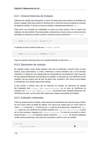 Capítulo 6. Mapeamento de col...



6.2.1. Chaves Externas de Coleção
Instâncias de coleção são distinguidas no banco de dados pela chave exterior da entidade que
possui a coleção. Esta chave exterior é referida como a coluna de chave de coleção (ou colunas)
da tabela de coleção. A coluna de chave de coleção é mapeada pelo elemento <key>.

Pode existir uma restrição de nulabilidade na coluna da chave exterior. Para a maioria das
coleções, isto está implícito. Para associações unidirecionais um-para-muitos, a coluna de chave
estrangeira é anulável por padrão, portanto você pode precisar especificar not-null="true".


<key column="productSerialNumber" not-null="true"/>




A restrição da chave exterior pode usar ON DELETE CASCADE.


<key column="productSerialNumber" on-delete="cascade"/>




Veja nos capítulos anteriores para uma completa definição do elemento<key>.

6.2.2. Elementos de coleção
As coleções podem conter quase qualquer outro tipo de Hibernate, incluindo todos os tipos
básicos, tipos padronizados, e é claro, referências a outras entidades. Isto é uma distinção
importante: um objeto em uma coleção pode ser manipulada com as semânticas "valor" (seu ciclo
de vida depende totalmente do proprietário da coleção), ou ele pode ser uma referência à outra
entidade, com seu próprio ciclo de vida. No último caso, somente o "link" entre os dois objetos
é considerado como estado seguro pela coleção.

O tipo contido é referido como tipo de elemento de coleção. Os elementos de coleção
são mapeados pelo <element> ou <composite-element>,ou no caso de referências de
entidade, com <one-to-many> ou<many-to-many>. Os primeiros dois, mapeiam elementos com
semânticas de valor, os dois outros são usados para mapear associações de entidade.

6.2.3. Coleções indexadas
Todos os mapeamentos de coleção, exceto aqueles com semânticas de conjunto e bag, precisam
de uma coluna índice na tabela de coleção, uma coluna que mapeia para um índice matriz ou
índice List ou chave de Map. O índice de um Map pode ser de qualquer tipo, mapeado com <map-
key>, pode ser uma referência de entidade mapeada com <map-key-many-to-many>, ou pode
ser um tipo composto, mapeado com <composite-map-key>. O índice de uma matriz ou lista é
sempre do tipo integer e é mapeado usando o elemento <list-index>. As colunas mapeadas
contém inteiros sequenciais, dos quais são numerados a partir do zero, por padrão.


<list-index

        column="column_name"




116
 