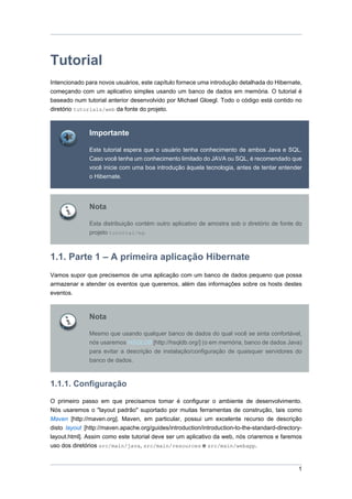 Tutorial
Intencionado para novos usuários, este capítulo fornece uma introdução detalhada do Hibernate,
começando com um aplicativo simples usando um banco de dados em memória. O tutorial é
baseado num tutorial anterior desenvolvido por Michael Gloegl. Todo o código está contido no
diretório tutorials/web da fonte do projeto.



               Importante

               Este tutorial espera que o usuário tenha conhecimento de ambos Java e SQL.
               Caso você tenha um conhecimento limitado do JAVA ou SQL, é recomendado que
               você inicie com uma boa introdução àquela tecnologia, antes de tentar entender
               o Hibernate.




               Nota

               Esta distribuição contém outro aplicativo de amostra sob o diretório de fonte do
               projeto tutorial/eg.



1.1. Parte 1 – A primeira aplicação Hibernate
Vamos supor que precisemos de uma aplicação com um banco de dados pequeno que possa
armazenar e atender os eventos que queremos, além das informações sobre os hosts destes
eventos.



               Nota

               Mesmo que usando qualquer banco de dados do qual você se sinta confortável,
               nós usaremos HSQLDB [http://hsqldb.org/] (o em memória, banco de dados Java)
               para evitar a descrição de instalação/configuração de quaisquer servidores do
               banco de dados.



1.1.1. Configuração

O primeiro passo em que precisamos tomar é configurar o ambiente de desenvolvimento.
Nós usaremos o "layout padrão" suportado por muitas ferramentas de construção, tais como
Maven [http://maven.org]. Maven, em particular, possui um excelente recurso de descrição
disto layout [http://maven.apache.org/guides/introduction/introduction-to-the-standard-directory-
layout.html]. Assim como este tutorial deve ser um aplicativo da web, nós criaremos e faremos
uso dos diretórios src/main/java, src/main/resources e src/main/webapp.


                                                                                               1
 