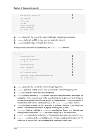 Capítulo 6. Mapeamento de col...



           formula="any SQL expression"

           type="typename"
           length="L"
           precision="P"
           scale="S"
           not-null="true|false"
           unique="true|false"
           node="element-name"
/>




      column (optional): the name of the column holding the collection element values.
      formula (optional): an SQL formula used to evaluate the element.
      type (required): the type of the collection element.


A many-to-many association is specified using the <many-to-many> element.


<many-to-many

           column="column_name"

           formula="any SQL expression"

           class="ClassName"

           fetch="select|join"

           unique="true|false"

           not-found="ignore|exception"

           entity-name="EntityName"

           property-ref="propertyNameFromAssociatedClass"
           node="element-name"
           embed-xml="true|false"
      />




      column (optional): the name of the element foreign key column.
      formula (optional): an SQL formula used to evaluate the element foreign key value.
      class (required): the name of the associated class.
      fetch (optional - defaults to join): enables outer-join or sequential select fetching for this
      association. This is a special case; for full eager fetching in a single SELECT of an entity and
      its many-to-many relationships to other entities, you would enable join fetching,not only of
      the collection itself, but also with this attribute on the <many-to-many> nested element.
      unique (optional): enables the DDL generation of a unique constraint for the foreign-key
      column. This makes the association multiplicity effectively one-to-many.
      not-found (optional - defaults to exception): specifies how foreign keys that reference
      missing rows will be handled: ignore will treat a missing row as a null association.
      entity-name (optional): the entity name of the associated class, as an alternative to class.
      property-ref (optional): the name of a property of the associated class that is joined to this
      foreign key. If not specified, the primary key of the associated class is used.




118
 