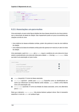Capítulo 6. Mapeamento de col...


      <key column="carId"/>
    <list-index column="sortOrder"/>
    <composite-element class="CarComponent">
        <property name="price"/>
        <property name="type"/>
        <property name="serialNumber" column="serialNum"/>
    </composite-element>
</list
>




6.2.5. Associações um-para-muitos

Uma associação um para muitos liga as tabelas das duas classes através de uma chave exterior,
sem a intervenção da tabela de coleção. Este mapeamento perde um pouco da semântica das
coleções normais do Java:



• Uma instância de classes entidades contidas, podem não pertencer à mais de uma instância
  da coleção.
• Uma instância da classe de entidade contida pode não aparecer em mais de um valor do índice
  da coleção.

Uma associação a partir do Produto até a Parte requer a existência de uma coluna de chave
exterior e possivelmente uma coluna de índice para a tabela Part Uma tag <one-to-many> indica
que esta é uma associação um para muitos.


<one-to-many

           class="ClassName"

           not-found="ignore|exception"

           entity-name="EntityName"
           node="element-name"
           embed-xml="true|false"
      />




      class (requerido): O nome da classe associada.
      not-found (opcional - padrão para exception): Especifica como os identificadores em
      cache que referenciam as linhas faltantes serão tratadas: ignore tratará a linha faltante
      como uma associação nula.
      entity-name (opcional): O nome da entidade da classe associada, como uma alternativa
      para a class.

Note que o elemento <one-to-many> não precisa declarar qualquer coluna. Nem é necessário
especificar o nome da table em qualquer lugar.




120
 