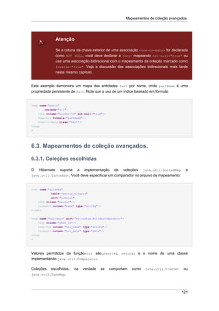 Mapeamentos de coleção avançados.




                Atenção

                Se a coluna da chave exterior de uma associação <one-to-many> for declarada
                como NOT NULL, você deve declarar a <key> mapeando not-null="true" ou
                use uma associação bidirecional com o mapeamento da coleção marcado como
                inverse="true". Veja a discussão das associações bidirecionais mais tarde
                neste mesmo capítulo.


Este exemplo demonstra um mapa das entidades Part por nome, onde partName é uma
propriedade persistente de Part. Note que o uso de um índice baseado em fórmula:


<map name="parts"
        cascade="all">
    <key column="productId" not-null="true"/>
    <map-key formula="partName"/>
    <one-to-many class="Part"/>
</map
>




6.3. Mapeamentos de coleção avançados.

6.3.1. Coleções escolhidas

O   Hibernate suporta a implementação de coleções java.util.SortedMap                     e
java.util.SortedSet. Você deve especificar um comparador no arquivo de mapeamento:



<set name="aliases"
            table="person_aliases"
            sort="natural">
    <key column="person"/>
    <element column="name" type="string"/>
</set>


<map name="holidays" sort="my.custom.HolidayComparator">
    <key column="year_id"/>
    <map-key column="hol_name" type="string"/>
    <element column="hol_date" type="date"/>
</map
>




Valores permitidos da funçãosort sãounsorted, natural e o nome de uma classe
implementando java.util.Comparator.

Coleções  escolhidas,     na   verdade   se      comportam    como   java.util.TreeSet   ou
java.util.TreeMap.




                                                                                         121
 