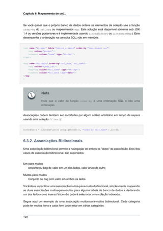 Capítulo 6. Mapeamento de col...



Se você quiser que o próprio banco de dados ordene os elementos da coleção use a função
order-by do set, bag ou mapeamentos map. Esta solução está disponível somente sob JDK
1.4 ou versões posteriores e é implementada usando LinkedHashSet ou LinkedHashMap). Este
desempenha a ordenação na consulta SQL, não em memória.


<set name="aliases" table="person_aliases" order-by="lower(name) asc">
    <key column="person"/>
    <element column="name" type="string"/>
</set>

<map name="holidays" order-by="hol_date, hol_name">
    <key column="year_id"/>
    <map-key column="hol_name" type="string"/>
    <element column="hol_date type="date"/>
</map
>




              Nota

              Note que o valor da função order-by é uma ordenação SQL e não uma
              ordenação.


Associações podem também ser escolhidas por algum critério arbritrário em tempo de espera
usando uma coleção filter():


sortedUsers = s.createFilter( group.getUsers(), "order by this.name" ).list();




6.3.2. Associações Bidirecionais
Uma associação bidirecional permite a navegação de ambos os "lados" da associação. Dois dos
casos de associação bidirecional, são suportados:


Um-para-muitos
   conjunto ou bag de valor em um dos lados, valor único do outro

Muitos-para-muitos
    Conjunto ou bag com valor em ambos os lados

Você deve especificar uma associação muitos-para-muitos bidirecional, simplesmente mapeando
as duas associações muitos-para-muitos para alguma tabela de banco de dados e declarando
um dos lados como inverso Voce não poderá selecionar uma coleção indexada.

Segue aqui um exemplo de uma associação muitos-para-muitos bidirecional. Cada categoria
pode ter muitos ítens e cada ítem pode estar em várias categorias:



122
 