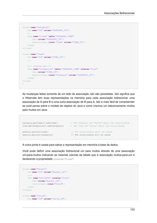 Associações Bidirecionais




<class name="Category">
    <id name="id" column="CATEGORY_ID"/>
    ...
    <bag name="items" table="CATEGORY_ITEM">
         <key column="CATEGORY_ID"/>
         <many-to-many class="Item" column="ITEM_ID"/>
    </bag>
</class>


<class name="Item">
    <id name="id" column="ITEM_ID"/>
    ...


    <!-- inverse end -->
    <bag name="categories" table="CATEGORY_ITEM" inverse="true">
        <key column="ITEM_ID"/>
        <many-to-many class="Category" column="CATEGORY_ID"/>
    </bag>
</class
>




As mudanças feitas somente de um lado da associação não são persistidas. Isto significa que
o Hibernate tem duas representações na memória para cada associação bidirecional, uma
associação de A para B e uma outra associação de B para A. Isto é mais fácil de compreender
se você pensa sobre o modelo de objetos do Java e como criamos um relacionamento muitos
para muitos em Java:



category.getItems().add(item);           // The category now "knows" about the relationship
item.getCategories().add(category);      // The item now "knows" about the relationship


session.persist(item);                     // The relationship won't be saved!
session.persist(category);                 // The relationship will be saved




A outra ponta é usada para salvar a representação em memória à base de dados.

Você pode definir uma associação bidirecional um para muitos através de uma associação
um-para-muitos indicando as mesmas colunas da tabela que à associação muitos-para-um e
declarando a propriedade inverse="true".


<class name="Parent">
    <id name="id" column="parent_id"/>
    ....
    <set name="children" inverse="true">
        <key column="parent_id"/>
        <one-to-many class="Child"/>
    </set>
</class>


<class name="Child">
    <id name="id" column="child_id"/>




                                                                                              123
 