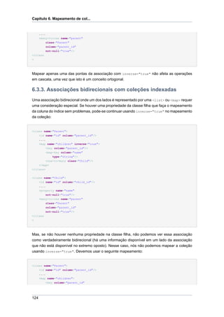 Capítulo 6. Mapeamento de col...


      ....
    <many-to-one name="parent"
        class="Parent"
        column="parent_id"
        not-null="true"/>
</class
>




Mapear apenas uma das pontas da associação com inverse="true" não afeta as operações
em cascata, uma vez que isto é um conceito ortogonal.

6.3.3. Associações bidirecionais com coleções indexadas
Uma associação bidirecional onde um dos lados é representado por uma <list> ou <map> requer
uma consideração especial. Se houver uma propriedade da classe filha que faça o mapeamento
da coluna do índice sem problemas, pode-se continuar usando inverse="true" no mapeamento
da coleção:


<class name="Parent">
    <id name="id" column="parent_id"/>
    ....
    <map name="children" inverse="true">
         <key column="parent_id"/>
         <map-key column="name"
             type="string"/>
         <one-to-many class="Child"/>
    </map>
</class>


<class name="Child">
    <id name="id" column="child_id"/>
    ....
    <property name="name"
         not-null="true"/>
    <many-to-one name="parent"
         class="Parent"
         column="parent_id"
         not-null="true"/>
</class
>




Mas, se não houver nenhuma propriedade na classe filha, não podemos ver essa associação
como verdadeiramente bidirecional (há uma informação disponível em um lado da associação
que não está disponível no extremo oposto). Nesse caso, nós não podemos mapear a coleção
usando inverse="true". Devemos usar o seguinte mapeamento:


<class name="Parent">
      <id name="id" column="parent_id"/>
      ....
      <map name="children">
          <key column="parent_id"




124
 