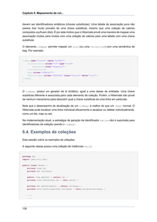 Capítulo 6. Mapeamento de col...



devem ser identificadores sintéticos (chaves substitutas). Uma tabela de associação pura não
parece tirar muito proveito de uma chave substituta, mesmo que uma coleção de valores
compostos usufruam disto. É por este motivo que o Hibernate provê uma maneira de mapear uma
associação muitos para muitos com uma coleção de valores para uma tabela com uma chave
substituta.

O elemento <idbag> permite mapear um List (ou uma Collection) com uma semântica de
bag. Por exemplo:


<idbag name="lovers" table="LOVERS">
    <collection-id column="ID" type="long">
        <generator class="sequence"/>
    </collection-id>
    <key column="PERSON1"/>
    <many-to-many column="PERSON2" class="Person" fetch="join"/>
</idbag
>




O <idbag> possui um gerador de id sintético, igual a uma classe de entidade. Uma chave
substituta diferente é associada para cada elemento de coleção. Porém, o Hibernate não provê
de nenhum mecanismo para descobrir qual a chave substituta de uma linha em particular.

Note que o desempenho de atualização de um <idbag> é melhor do que um <bag> normal. O
Hibernate pode localizar uma linha individual eficazmente e atualizar ou deletar individualmente,
como um list, map ou set.

Na implementação atual, a estratégia de geração de identificador native não é suportada para
identificadores de coleção usando o <idbag>.


6.4. Exemplos de coleções
Esta sessão cobre os exemplos de coleções.

A seguinte classe possui uma coleção de instâncias Child:


package eg;
import java.util.Set;


public class Parent {
    private long id;
      private Set children;


      public long getId() { return id; }
      private void setId(long id) { this.id=id; }


      private Set getChildren() { return children; }
      private void setChildren(Set children) { this.children=children; }


      ....
      ....




126
 