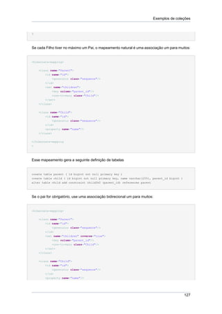 Exemplos de coleções


}




Se cada Filho tiver no máximo um Pai, o mapeamento natural é uma associação um para muitos:


<hibernate-mapping>


    <class name="Parent">
        <id name="id">
             <generator class="sequence"/>
        </id>
        <set name="children">
             <key column="parent_id"/>
             <one-to-many class="Child"/>
        </set>
    </class>


    <class name="Child">
        <id name="id">
            <generator class="sequence"/>
        </id>
        <property name="name"/>
    </class>


</hibernate-mapping
>




Esse mapeamento gera a seguinte definição de tabelas


create table parent ( id bigint not null primary key )
create table child ( id bigint not null primary key, name varchar(255), parent_id bigint )
alter table child add constraint childfk0 (parent_id) references parent




Se o pai for obrigatório, use uma associação bidirecional um para muitos:


<hibernate-mapping>


    <class name="Parent">
        <id name="id">
             <generator class="sequence"/>
        </id>
        <set name="children" inverse="true">
             <key column="parent_id"/>
             <one-to-many class="Child"/>
        </set>
    </class>


    <class name="Child">
        <id name="id">
            <generator class="sequence"/>
        </id>
        <property name="name"/>




                                                                                             127
 