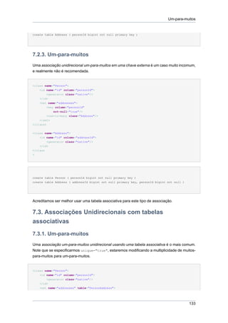 Um-para-muitos


create table Address ( personId bigint not null primary key )




7.2.3. Um-para-muitos
Uma associação unidirecional um-para-muitos em uma chave externa é um caso muito incomum,
e realmente não é recomendada.


<class name="Person">
    <id name="id" column="personId">
        <generator class="native"/>
    </id>
    <set name="addresses">
        <key column="personId"
            not-null="true"/>
        <one-to-many class="Address"/>
    </set>
</class>

<class name="Address">
    <id name="id" column="addressId">
        <generator class="native"/>
    </id>
</class
>




create table Person ( personId bigint not null primary key )
create table Address ( addressId bigint not null primary key, personId bigint not null )




Acreditamos ser melhor usar uma tabela associativa para este tipo de associação.


7.3. Associações Unidirecionais com tabelas
associativas
7.3.1. Um-para-muitos
Uma associação um-para-muitos unidirecional usando uma tabela associativa é o mais comum.
Note que se especificarmos unique="true", estaremos modificando a multiplicidade de muitos-
para-muitos para um-para-muitos.


<class name="Person">
    <id name="id" column="personId">
        <generator class="native"/>
    </id>
    <set name="addresses" table="PersonAddress">




                                                                                           133
 